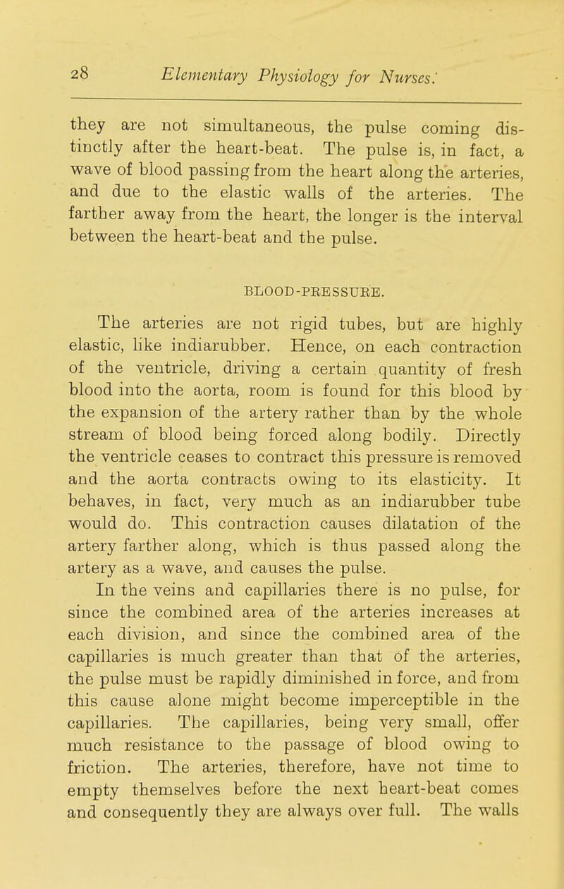 they are not simultaneous, the pulse coming dis- tinctly after the heart-beat. The pulse is, in fact, a wave of blood passing from the heart along the arteries, and due to the elastic walls of the arteries. The farther away from the heart, the longer is the interval between the heart-beat and the pulse. BLOOD-PEESSUEE. The arteries are not rigid tubes, but are highly elastic, like indiarubber. Hence, on each contraction of the ventricle, driving a certain quantity of fresh blood into the aorta, room is found for this blood by the expansion of the artery rather than by the whole stream of blood being forced along bodily. Directly the ventricle ceases to contract this pressure is removed and the aorta contracts owing to its elasticity. It behaves, in fact, very much as an indiarubber tube would do. This contraction causes dilatation of the artery farther along, which is thus passed along the artery as a wave, and causes the pulse. In the veins and capillaries there is no pulse, for since the combined area of the arteries increases at each division, and since the combined area of the capillaries is much greater than that of the arteries, the pulse must be rapidly diminished in force, and from this cause alone might become imperceptible in the capillaries. The capillaries, being very small, offer much resistance to the passage of blood owing to friction. The arteries, therefore, have not time to empty themselves before the next heart-beat comes and consequently they are always over full. The walls