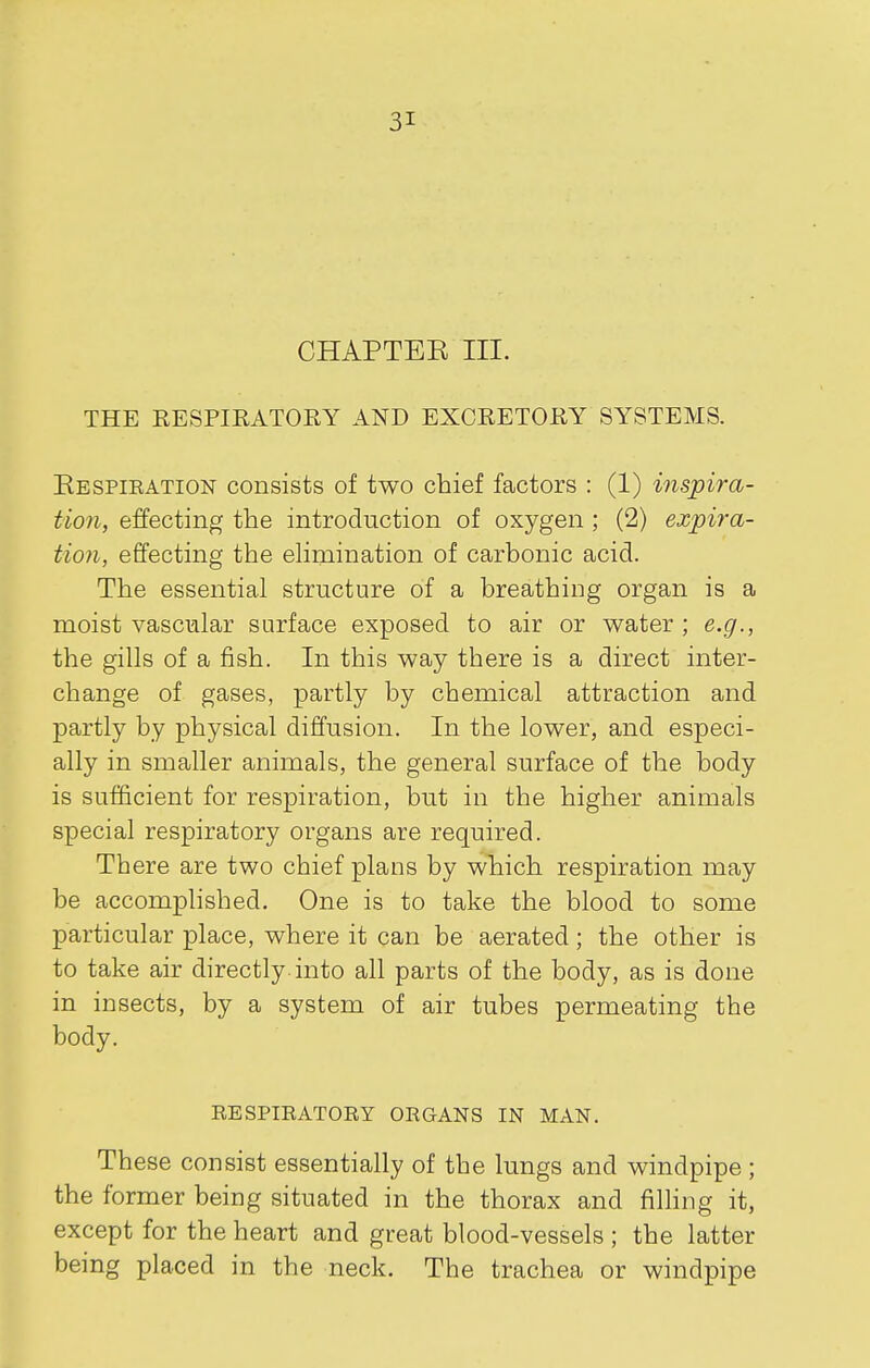 CHAPTEK III. THE EESPIRATORY AND EXCRETORY SYSTEMS. Eespieation consists of two chief factors : (1) inspira- tion, effecting the introduction of oxygen ; (2) expira- tion, effecting the elimination of carbonic acid. The essential structure of a breathing organ is a moist vascular surface exposed to air or water; e.g., the gills of a fish. In this way there is a direct inter- change of gases, partly by chemical attraction and partly by physical diffusion. In the lower, and especi- ally in smaller animals, the general surface of the body is sufficient for respiration, but in the higher animals special respiratory organs are required. There are two chief plans by which respiration may be accomplished. One is to take the blood to some particular place, where it can be aerated; the other is to take air directly-into all parts of the body, as is done in insects, by a system of air tubes permeating the body. RESPIRATORY ORGANS IN MAN. These consist essentially of the lungs and windpipe; the former being situated in the thorax and fihing it, except for the heart and great blood-vessels ; the latter being placed in the neck. The trachea or windpipe