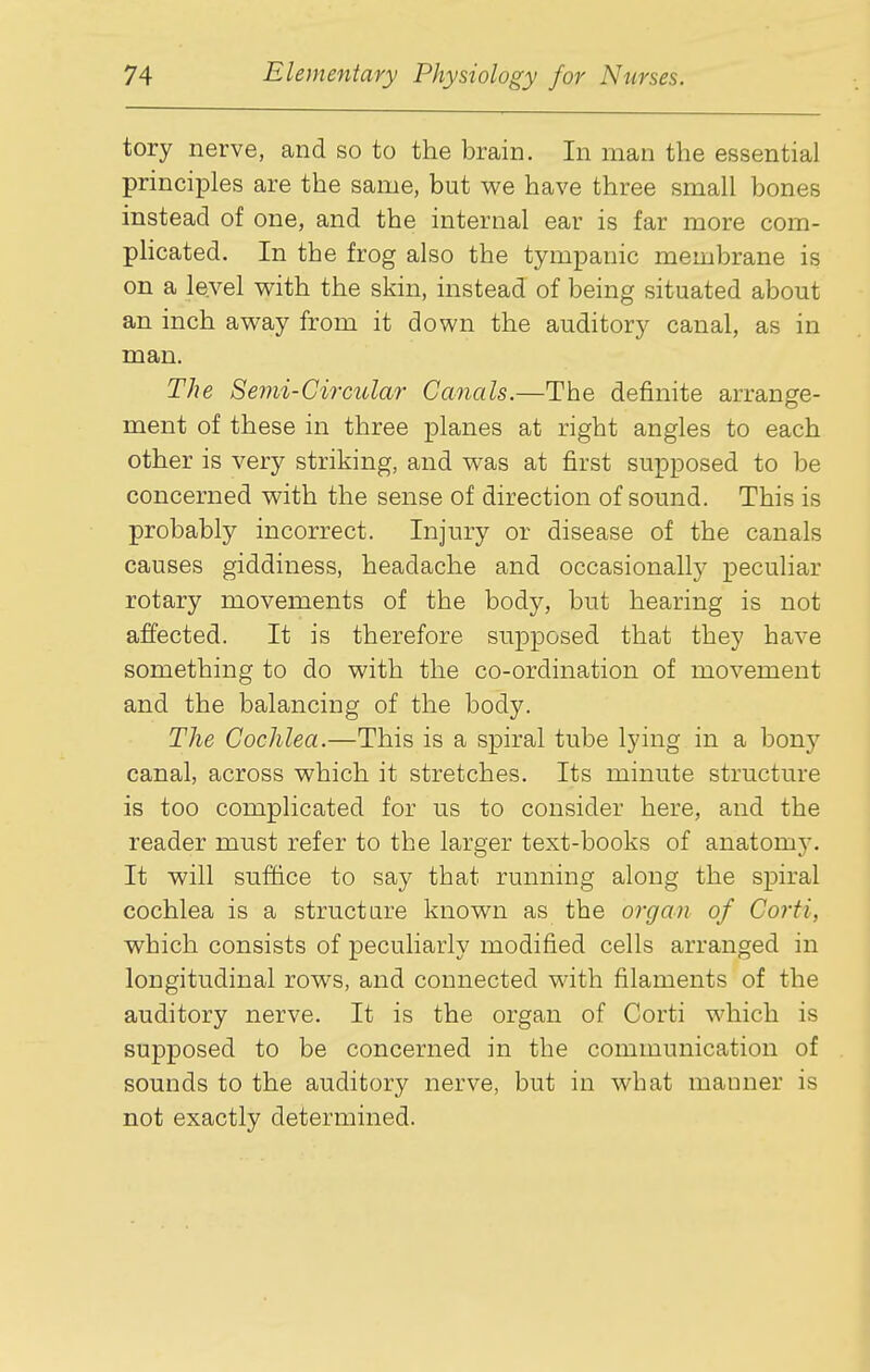 tory nerve, and so to the brain. In man the essential principles are the same, but we have three small bones instead of one, and the internal ear is far more com- phcated. In the frog also the tympanic membrane is on a level with the skin, instead of being situated about an inch away from it down the auditory canal, as in man. The Semi-Circular Canals.—The definite arrange- ment of these in three planes at right angles to each other is very striking, and was at first supposed to be concerned with the sense of direction of sound. This is probably incorrect. Injury or disease of the canals causes giddiness, headache and occasionally peculiar rotary movements of the body, but hearing is not affected. It is therefore supposed that they have something to do with the co-ordination of movement and the balancing of the body. The Cochlea.—This is a spiral tube lying in a bony canal, across which it stretches. Its minute structure is too complicated for us to consider here, and the reader must refer to the larger text-books of anatomy. It will suffice to say that running along the spiral cochlea is a structure known as the organ of Corti, which consists of peculiarly modified cells arranged in longitudinal rows, and connected with filaments of the auditory nerve. It is the organ of Corti which is supposed to be concerned in the communication of sounds to the auditory nerve, but in what manner is not exactly determined.