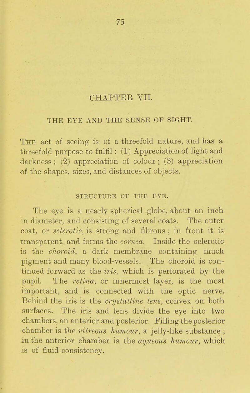 CHAPTEE VII THE EYE AND THE SENSE OF SIGHT. The act of seeing is of a threefold nature, and has a threefold purpose to fulfil: (1) Appreciation of hght and darkness ; (2) appreciation of colour ; (3) appreciation of the shapes, sizes, and distances of objects. STRUCTURE OF THE EYE. The eye is a nearly spherical globe, about an inch in diameter, and consisting of several coats. The outer coat, or sclerotic, is strong and fibrous ; in front it is transparent, and forms the cornea. Inside the sclerotic is the choroid, a dark membrane containing much pigment and many blood-vessels. The choroid is con- tinued forward as the iris, which is perforated by the pupil. The retina, or innermost layer, is the most important, and is connected with the optic nerve. Behind the iris is the crystalline lens, convex on both surfaces. The iris and lens divide the eye into two chambers, an anterior and posterior. Filling the posterior chamber is the vitreous humour, a jelly-like substance ; in the anterior chamber is the aqueous humour, which is of fluid consistency.