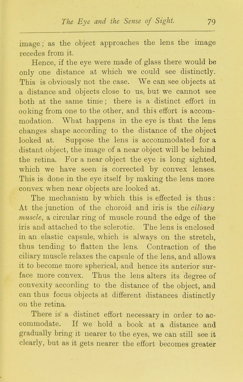 image ; as the object approaches the lens the image recedes from it. Hence, if the eye were made of glass there would be only one distance at which we could see distinctly. This is obviously not the case. We can see objects at a distance and objects close to us, but we cannot see both at the same time; there is a distinct effort in 00king from one to the other, and this effort is accom- modation. What happens in the eye is that the lens changes shape according to the distance of the object looked at. Suppose the lens is accommodated for a distant object, the image of a near object will be behind the retina. For a near object the eye is long sighted, which we have seen is corrected by convex lenses. This is done in the eye itself by making the lens more convex when near objects are looked at. The mechanism by which this is effected is thus : At the junction of the choroid and iris is the ciliary muscle, a circular ring of muscle round the edge of the iris and attached to the sclerotic. The lens is enclosed in an elastic capsule, which is always on the stretch, thus tending to flatten the lens. Contraction of the ciliary muscle relaxes the capsule of the lens, and allows it to become more spherical, and hence its anterior sur- face more convex. Thus the lens alters its degree of convexity according to the distance of the object, and can thus focus objects at different distances distinctly on the retina. There is a distinct effort necessary in order to ac- commodate. If we hold a book at a distance and gradually bring it nearer to the eyes, we can still see it clearly, but as it gets nearer the effort becomes greater