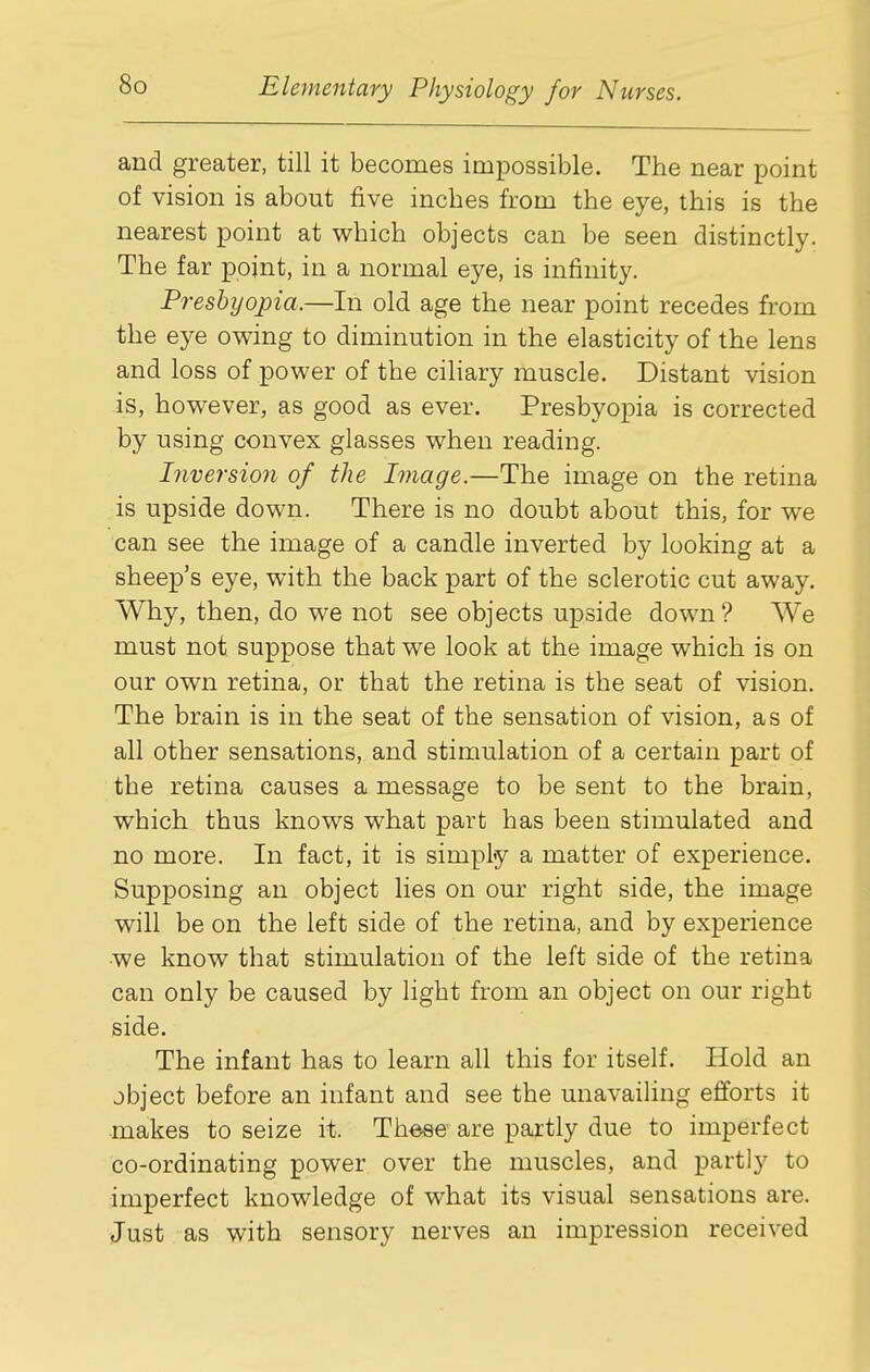 and greater, till it becomes impossible. The near point of vision is about five inches from the eye, this is the nearest point at which objects can be seen distinctly. The far point, in a normal eye, is infinity. Presbyopia.—In old age the near point recedes from the eye owing to diminution in the elasticity of the lens and loss of power of the ciliary muscle. Distant vision is, however, as good as ever. Presbyopia is corrected by using convex glasses when reading. Inversion of the Image.—The image on the retina is upside down. There is no doubt about this, for we can see the image of a candle inverted by looking at a sheep's eye, with the back part of the sclerotic cut away. Why, then, do we not see objects upside down? We must not suppose that we look at the image which is on our own retina, or that the retina is the seat of vision. The brain is in the seat of the sensation of vision, as of all other sensations, and stimulation of a certain part of the retina causes a message to be sent to the brain, which thus knows what part has been stimulated and no more. In fact, it is simply a matter of experience. Supposing an object lies on our right side, the image will be on the left side of the retina, and by experience we know that stimulation of the left side of the retina can only be caused by light from an object on our right side. The infant has to learn all this for itself. Hold an object before an infant and see the unavailing efforts it makes to seize it. Theae are partly due to imperfect co-ordinating power over the muscles, and partly to imperfect knowledge of what its visual sensations are. Just as with sensory nerves an impression received
