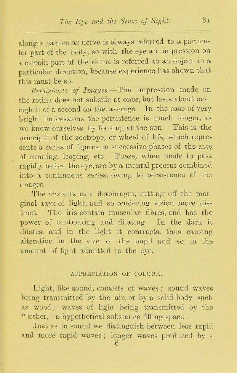 along a particular nerve is always referred to a particu- lar part of the body, so with the eye an impression on a certain part of the retina is referred to an object in a particular direction, because experience has shown that this must be so. Persistence of Images.—The impression made on the retina does not subside at once, but lasts about one- eighth of a second on the average. In the case of very bright impressions the persistence is much longer, as we know ourselves by looking at the sun. This is the principle of the zoetrope, or wheel of life, which repre- sents a series of figures in successive phases of the acts of running, leaping, etc. These, when made to pass rapidly before the eye, are by a mental process combined into a continuous series, owing to persistence of the images. The iris acts as a diaphragm, cutting off the mar- ginal rays of light, and so rendering vision more dis- tinct. The iris contain muscular fibres, and has the power of contracting and dilating. In the dark it dilates, and in the light it contracts, thus causing alteration in the size of the pupil and so in the amount of light admitted to the eye. APPEECIATION OF COLOUR. Light, like sound, consists of waves ; sound waves being transmitted by the air, or by a solid body such as wood; waves of light being transmitted by the ** aether, a hypothetical substance filling space. Just as in sound we distinguish between less rapid and more rapid waves ; longer waves produced by a 6