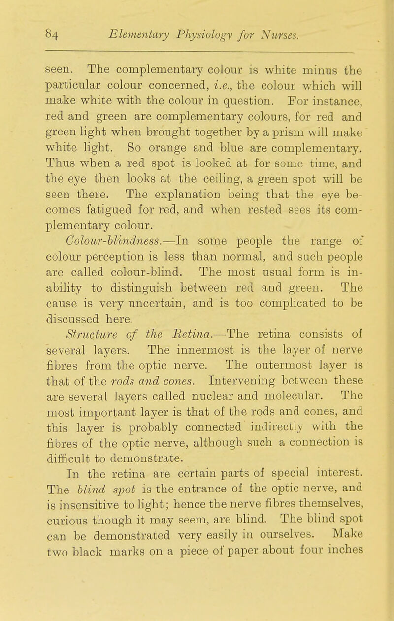 seen. The complementary colour is white minus the particular colour concerned, i.e., the colour which will make white with the colour in question. For instance, red and green are complementary colours, for red and green light when brought together by a prism will make white light. So orange and blue are complementary. Thus when a red spot is looked at for some time, and the eye then looks at the ceiling, a green spot will be seen there. The explanation being that the eye be- comes fatigued for red, and when rested sees its com- plementary colour. Colour-blindness.—In some people the range of colour perception is less than normal, and such people are called colour-blind. The most usual form is in- ability to distinguish between red and green. The cause is very uncertain, and is too complicated to be discussed here. Structure of the Betina.—The retina consists of several layers. The innermost is the layer of nerve fibres from the optic nerve. The outermost layer is that of the rods and cones. Intervening between these are several layers called nuclear and molecular. The most important layer is that of the rods and cones, and this layer is probably connected indirectly with the fibres of the optic nerve, although such a connection is difficult to demonstrate. In the retina are certain parts of special interest. The blind spot is the entrance of the optic nerve, and is insensitive to light; hence the nerve fibres themselves, curious though it may seem, are blind. The blind spot can be demonstrated very easily in ourselves. Make two black marks on a piece of paper about four inches