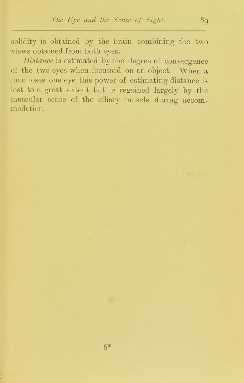 solidity is obtained by the brain combining the two views obtained from both eyes. Distance is estimated by the degree of convergence of the two eyes when focussed on an object. When a man loses one eye this power of estimating distance is lost to a great extent, but is regained largely by the muscular sense of the cihary muscle during accom- modation. 6*