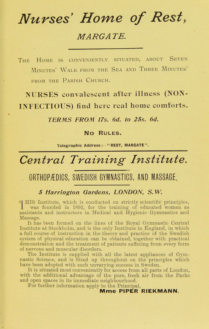 Nurses Home of Rest, MARGA TE. The Home is conveniently situated, about Seven Minutes' Walk from the Sea and Three Minutes' FROM the Parish Church. NURSES convalescent after illness (NON- INFECTIOUS) find here real home comforts. TERMS FROM 17s. 6d. to 25s. 6d. No Rules. Telegraphic Address REST, MARGATE. Central Training Institute, 0RTH0P/EDIC8, SWEDISH GYMNASTICS, AND MASSAGE. 5 Harrington Gardens, LONDON, S. W. ri HIS Institute, which is conducted ou strictly scientific principles, J_ was founded in 1892, for the training of educated women as assistants and instructors in Medical apd Hygienic Gymnastics and Massage. It has been formed on the lines of the Eoyal Gymnastic Central Institute at Stockholm, and is the only Institute in England, in which a full course of instruction in the theory and practice of the Swedish system of physical education can be obtained, together with practical demonstration and the treatment of patients suffering from every form of nervous and muscular disorders. The Institute is supplied with all the latest appliances of Gym- nastic Science, and is fitted up throughout on the principles which have been adopted with such unvarying success in Sweden. It is situated most conveniently for access from all parts of London, with the additional advantage of the pure, fresh air from the Parks and open spaces in its immediate neighbourhood. For further information apply to the Principal, Mme PIPER RIEKMANN.