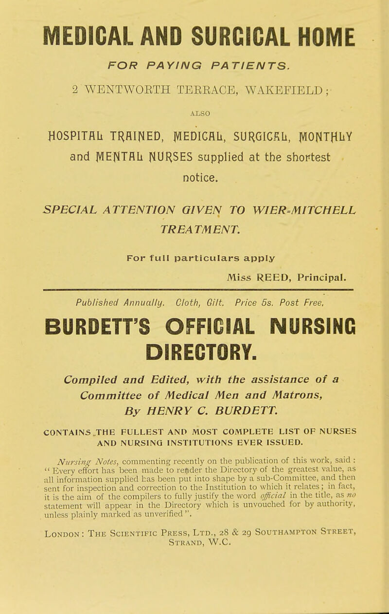 MEDICAL AND SURCICAL HOME FOR PAYING PATIENTS. 2 WBNTWOETH TEERACE, WAKEFIELD; ALSO HOSPITflli THfllNED, jVIEDICnii, SURGIGfiU, |VIONTHliY and jVIEj^Tflli NUHSES supplied at the shortest notice. SPECIAL ATTENTION GIVEN TO WIER=MITCHELL TREATMENT. For full particulars apply Miss REED, Principal. Published Annually. Cloth, Gilt. Price 5s. Post Free, BURDETT'S OFFICIAL NURSING DIRECTORY. Compiled and Edited, with the assistance of a Committee of Medical Men and Matrons, By HENRY C. BURDETT. CONTAINS .THE FULLEST AND MOST COMPLETE LIST OF NURSES AND NURSING INSTITUTIONS EVER ISSUED. Nursing Notes, commenting recently on tlie publication of this work, said : Every effort has been made to reftder the Directory of the greatest value, as all information supplied has been put into shape by a sub-Committee, and then sent for inspection and correction to the Institution to which it relates; in fact, it is the aim of the compilers to fully justify the word official in the title, as w<; statement will appear in the Directory which is unvouched for by authority, unless plainly marked as unverified . London: The Scientific Press, Ltd., 28 & 29 Southampton Street, Strand, W.C.