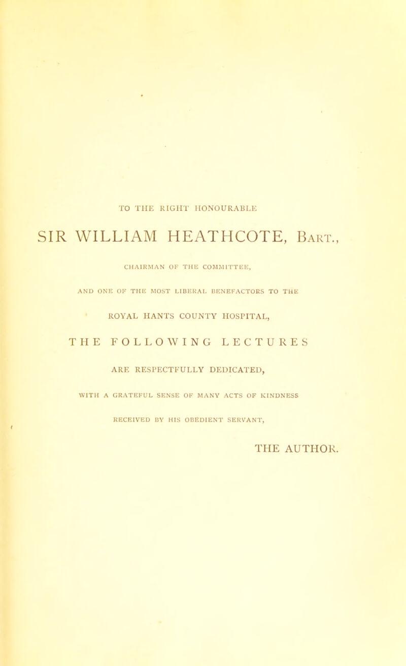 TO THE RIGHT HONOURABLE SIR WILLIAM HEATHCOTE, Bart. CHAIRMAN OF THE COMMITTEE, AND ONE OF THE MOST LIBERAL BENEFACTORS TO THE ROYAL HANTS COUNTY HOSPITAL, THE FOLLOWING LECTURES ARE RESPECTFULLY DEDICATED, WITH A GRATEFUL SENSE OF MANY ACTS OF KINDNESS RECEIVED BY HIS OBEDIENT SERVANT, THE AUTHOR