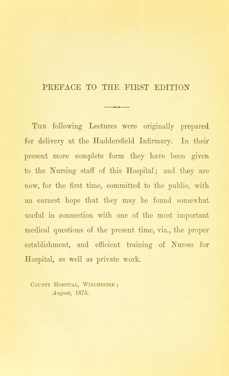 The following Lectures were originally prepared for delivery at the Huddersfield Infirmary. In their present more complete form they have been given to the Nursing staff of this Hospital; and they are now, for the first time, committed to the public, with an earnest hope that they may he found somewhat useful in connection with one of the most important medical questions of the present time, viz., the proper establishment, and efficient training of Nurses for Hospital, as well as private work. County Hospital, Winchester ; August, 1875.