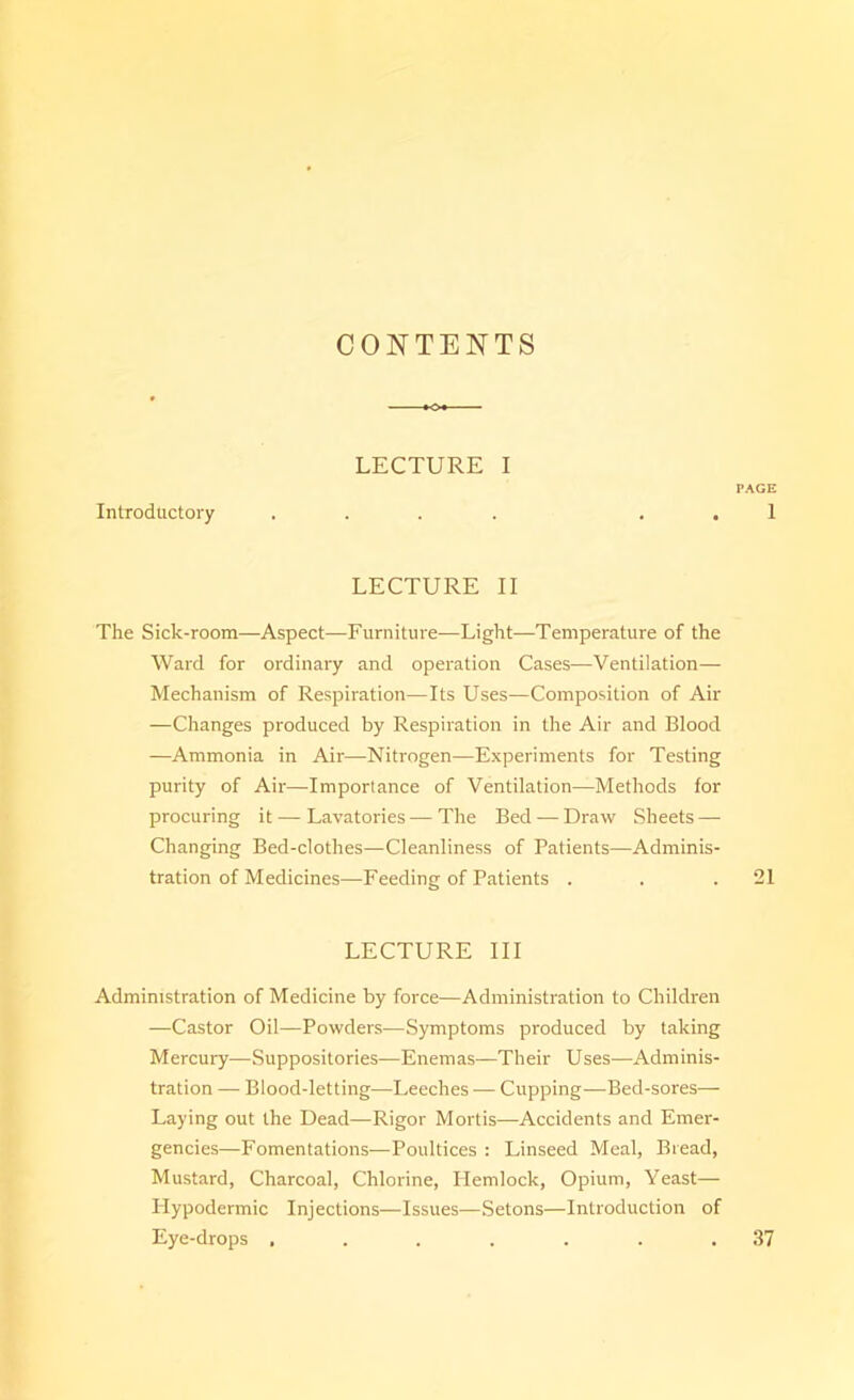 CONTENTS LECTURE I PAGE Introductory .... . . 1 LECTURE II The Sick-room—Aspect—Furniture—Light—Temperature of the Ward for ordinary and operation Cases—Ventilation— Mechanism of Respiration—Its Uses—Composition of Air —Changes produced by Respiration in the Air and Blood —Ammonia in Air—Nitrogen—Experiments for Testing purity of Air—Importance of Ventilation—Methods for procuring it — Lavatories—The Bed — Draw Sheets — Changing Bed-clothes—Cleanliness of Patients—Adminis- tration of Medicines—Feeding of Patients . . .21 LECTURE III Administration of Medicine by force—Administration to Children —Castor Oil—Powders—Symptoms produced by taking Mercury—Suppositories—Enemas—Their Uses—Adminis- tration — Blood-letting—Leeches — Cupping—Bed-sores— Laying out the Dead—Rigor Mortis—Accidents and Emer- gencies—Fomentations—Poultices : Linseed Meal, Bread, Mustard, Charcoal, Chlorine, Plemlock, Opium, Yeast— Hypodermic Injections—Issues—Setons—Introduction of Eye-drops . 37