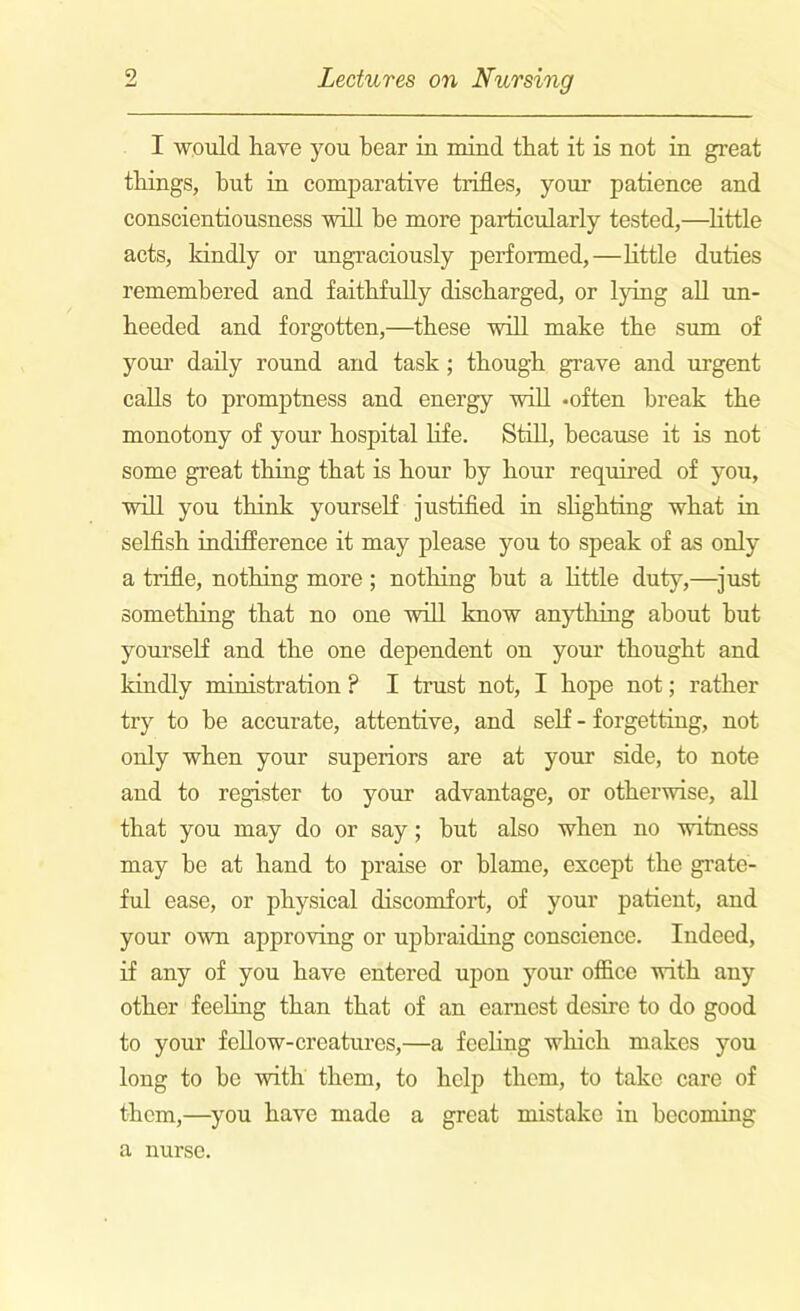 I would have you bear in mind that it is not in great things, but in comparative trifles, your patience and conscientiousness will be more particularly tested,—little acts, kindly or ungraciously performed,—little duties remembered and faithfully discharged, or lying all un- heeded and forgotten,—these will make the sum of your daily round and task ; though grave and urgent calls to promptness and energy will .often break the monotony of your hospital life. Still, because it is not some great thing that is hour by hour required of you, will you think yourself justified in sKgkting what in selfish indifference it may please you to speak of as only a trifle, nothing more; nothing but a little duty,—just something that no one will know anything about but yourself and the one dependent on your thought and kindly ministration ? I trust not, I hope not; rather try to be accurate, attentive, and self - forgetting, not only when your superiors are at your side, to note and to register to your advantage, or otherwise, all that you may do or say; but also when no witness may be at hand to praise or blame, except the grate- ful ease, or physical discomfort, of your patient, and your own approving or upbraiding conscience. Indeed, if any of you have entered upon your office with any other feeling than that of an earnest desire to do good to your fellow-creatures,—a feeling which makes you long to be with them, to help them, to take care of them,—you have made a great mistake in becoming a nurse.