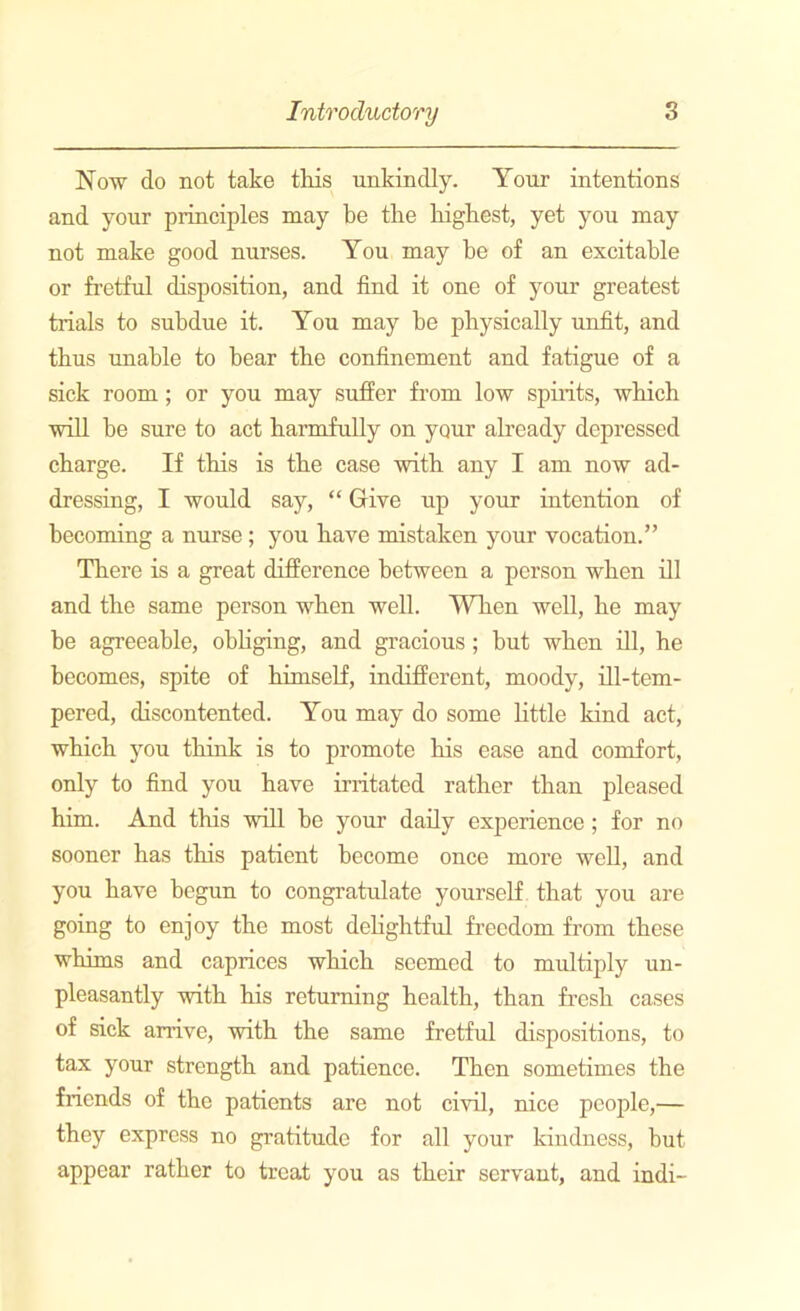 Now do not take this unkindly. Your intentions and your principles may be the highest, yet you may not make good nurses. You may he of an excitable or fretful disposition, and find it one of your greatest trials to subdue it. You may he physically unfit, and thus unable to bear the confinement and fatigue of a sick room ; or you may suffer from low spirits, which will he sure to act harmfully on your already depressed charge. If this is the case with any I am now ad- dressing, I would say, “ Give up your intention of becoming a nurse ; you have mistaken your vocation.” There is a great difference between a person when ill and the same person when well. When well, he may be agreeable, obliging, and gracious; but when ill, he becomes, spite of himself, indifferent, moody, ill-tem- pered, discontented. You may do some little kind act, which you think is to promote his ease and comfort, only to find you have irritated rather than pleased him. And this will he your daily experience; for no sooner has this patient become once more well, and you have begun to congratulate yourself that you are going to enjoy the most delightful freedom from these whims and caprices which seemed to multiply un- pleasantly with his returning health, than fresh cases of sick arrive, with the same fretful dispositions, to tax your strength and patience. Then sometimes the friends of the patients are not civil, nice people,— they express no gratitude for all your kindness, but appear rather to treat you as their servant, and indi-