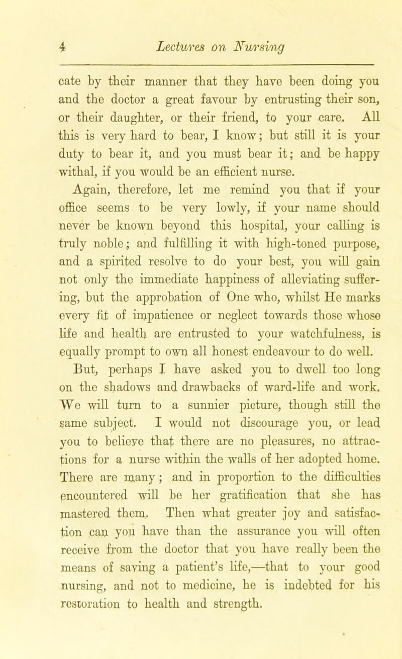 cate by tbeir manner that they have been doing you and the doctor a great favour by entrusting tbeir son, or tlieir daughter, or tbeir friend, to your care. All tbis is veiy bard to bear, I know; but still it is your duty to bear it, and you must bear it; and be happy withal, if you would be an efficient nurse. Again, therefore, let me remind you that if your office seems to be very lowly, if your name should never be known beyond this hospital, your calling is truly noble.; and fulfilling it with high-toned puipose, and a spirited resolve to do your best, you will gain not only the immediate happiness of alleviating suffer- ing, but the approbation of One who, whilst He marks every fit of impatience or neglect towards those whose life and health are entrusted to your watchfulness, is equally prompt to own all honest endeavour to do well. But, perhaps I have asked you to dwell too long on the shadows and drawbacks of ward-life and work. We will turn to a sunnier picture, though still the same subject. I would not discourage you, or lead you to belieye that there are no pleasures, no attrac- tions for a nurse within the walls of her adopted home. There are many ; and in proportion to the difficulties encountered will be her gratification that she has mastered them. Then what greater joy and satisfac- tion can you have than the assurance you will often receive from the doctor that you have really been the means of saving a patient’s life,—that to your good nursing, and not to medicine, he is indebted for his restoration to health and strength.
