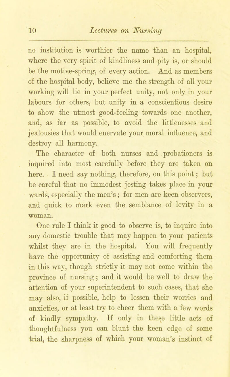 no institution is worthier the name than an hospital, where the very spirit of kindliness and pity is, or should be the motive-spring, of every action. And as members of the hospital body, believe me the strength of all your working will lie in your perfect unity, not only in your labours for others, but unity in a conscientious desire to show the utmost good-feeling towards one another, and, as far as possible, to avoid the littlenesses and jealousies that would enervate your moral influence, and destroy all harmony. The character of both nurses and probationers is inquired into most carefully before they are taken on here. I need say nothing, therefore, on this point; hut be careful that no immodest jesting takes place in your wards, especially the men’s; for men are keen observers, and quick to nlark even the semblance of levity in a woman. One rule I think it good to observe is, to inquire into any domestic trouble that may happen to your patients whilst they are in the hospital. You will frequently have the opportunity of assisting and comforting them in this way, though strictly it may not come within the province of nursing; and it would be well to draw the attention of your superintendent to such cases, that she may also, if possible, help to lessen their worries and anxieties, or at least try to cheer them with a few words of kindly sympathy. If only in these little acts of thoughtfulness you can blunt the keen edge of some trial, the sharpness of which your woman’s instinct of