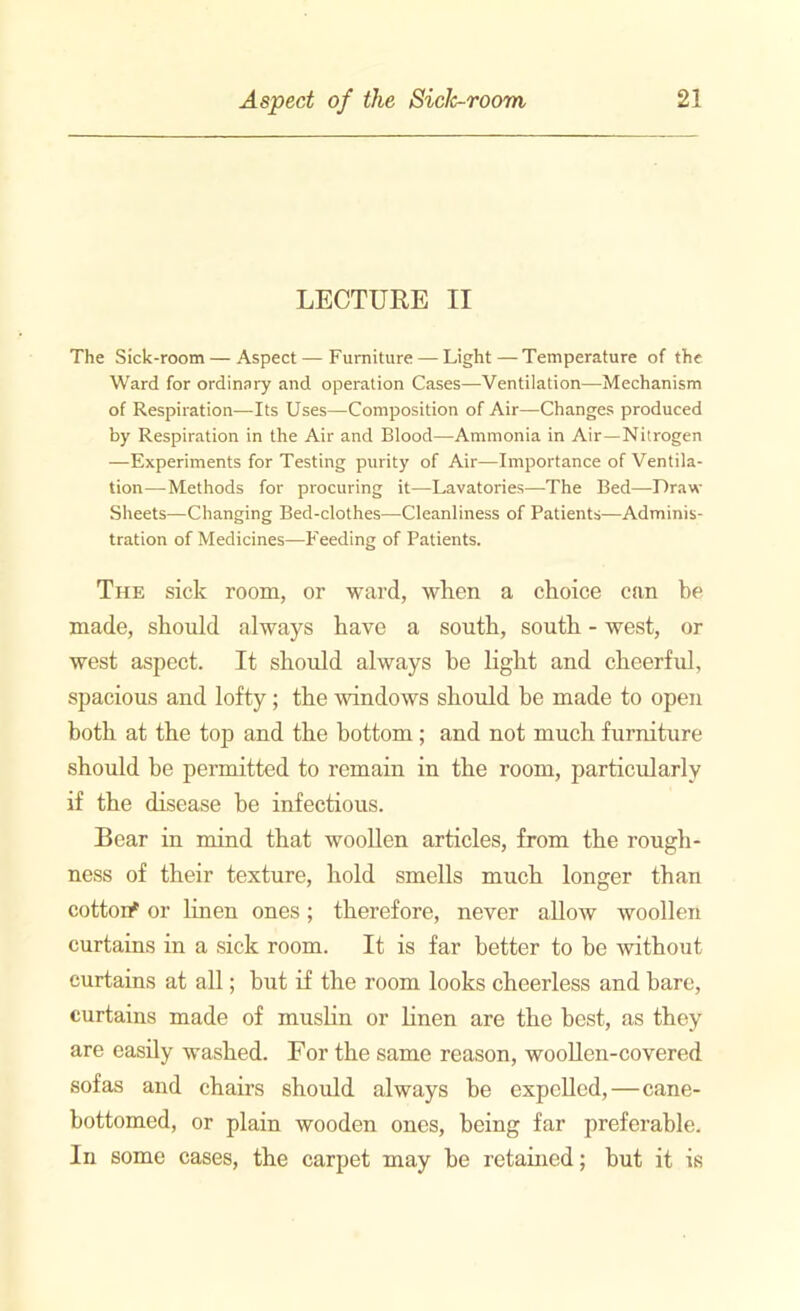 LECTURE II The Sick-room — Aspect — Furniture — Light—Temperature of the Ward for ordinary and operation Cases—Ventilation—Mechanism of Respiration—Its Uses—Composition of Air—Changes produced by Respiration in the Air and Blood—Ammonia in Air—Nitrogen —Experiments for Testing purity of Air—Importance of Ventila- tion—Methods for procuring it—Lavatories—The Bed—Draw- Sheets—Changing Bed-clothes—Cleanliness of Patients—Adminis- tration of Medicines—Feeding of Patients. The sick room, or ward, when a choice can be made, should always have a south, south - west, or west aspect. It should always be light and cheerful, spacious and lofty; the windows should be made to open both at the top and the bottom; and not much furniture should be permitted to remain in the room, particularly if the disease be infectious. Bear in mind that woollen articles, from the rough- ness of their texture, hold smells much longer than cotton* or linen ones; therefore, never allow woollen curtains in a sick room. It is far better to be without curtains at all; but if the room looks cheerless and bare, curtains made of muslin or linen are the best, as they are easily washed. For the same reason, woollen-covered sofas and chairs should always be expelled, — cane- bottomed, or plain wooden ones, being far preferable. In some cases, the carpet may be retained; but it is