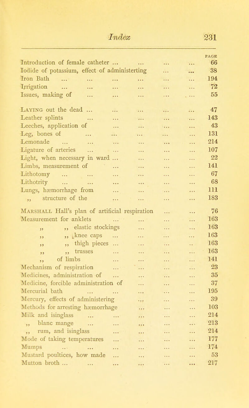 PAGE Introduction of female catheter ... ... ... ... 66 Iodide of potassium, effect of administerting ... ... 38 Iron Bath ... ... ... ... ... ... 194 Irrigation ... ... ... ... ... ... 72 Issues, making of ... ... ... ... . ... 55 Laying out the dead ... ... ... ... ... 47 Leather splints ... ... ... ... ... 143 Leeches, application of ... ... ... ... 43 Leg, bones of ... ... ... ... ... 131 Lemonade ... ... ... ... ... ... 214 Ligature of arteries ... ... ... ... ... 107 Light, when necessary in ward ... ... ... ... 22 Limbs, measurement of ... ... ... ... 141 Lithotomy ... ... ... ... ... ... 67 Lithotrity ... ... ... ... ... ... 68 Lungs, haemorrhage from ... ... ... ... Ill ,, structure of the ... ... ... ... 183 Marshall Hall’s plan of artificial respiration ... ... 76 Measurement for anklets ... ... ... ... 163 „ ,, elastic stockings ... ... ... 163 ,, ,, tknee caps ... ... ... ... 163 ,, ,, thigh pieces ... ... ... .. 163 ,, ,, trusses ... ... ... ... 163 ,, of limbs ... ... ... ... 141 Mechanism of respiration ... ... ... ... 23 Medicines, administration of ... ... ... ... 35 Medicine, forcible administration of ... ... ... 37 Mercurial bath ... ... ... ... ... 195 Mercury, effects of administering ... ... ... 39 Methods for arresting haemorrhage ... ... ... 103 Milk and isinglass ... ... ... ... ... 214 ,, blanc mange ... ... ... ... ... 213 ,, rum, and isinglass ... ... ... ... 214 Mode of taking temperatures ... ... ... ... 177 Mumps ..- ... ... ... ... ... 174 Mustard poultices, how made ... ... ... ... 53 Mutton broth ... ... ... ... ... ... 217