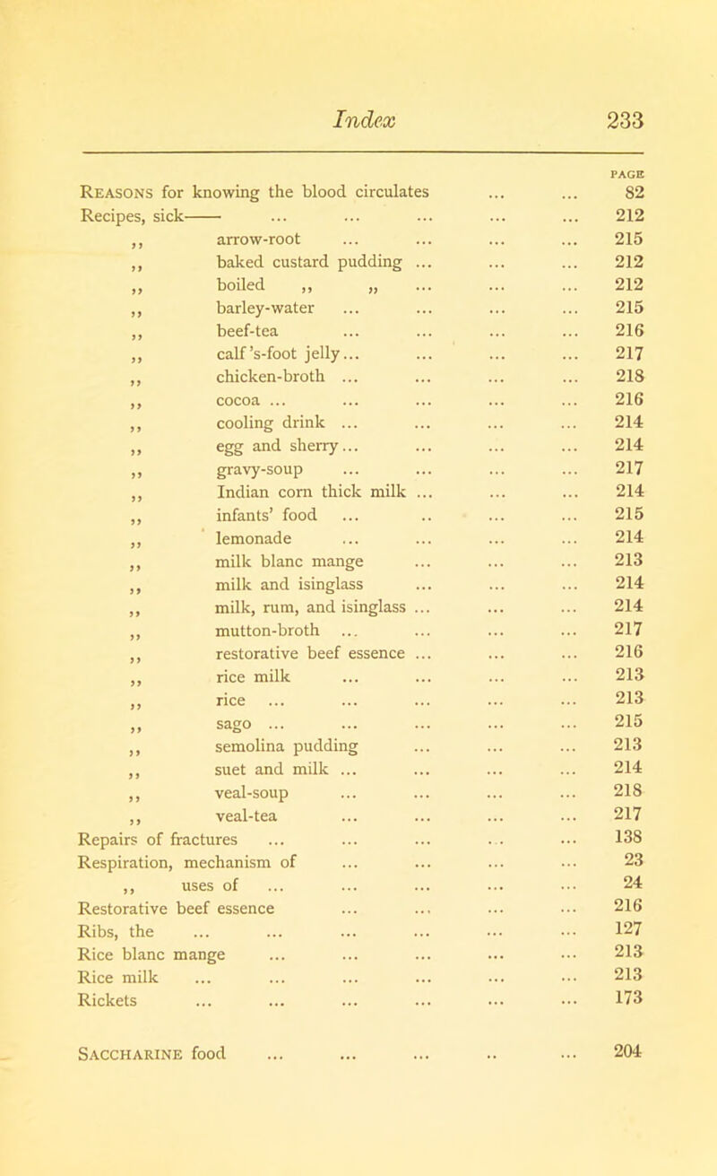 PAGE Reasons for knowing the blood circulates ... ... 82 Recipes, sick ... ... ... ... ... 212 ,, arrow-root ... ... ... ... 215 ,, baked custard pudding ... ... ... 212 „ boiled ,, „ ... ... ... 212 ,, barley-water ... ... ... ... 215 ,, beef-tea ... ... ... ... 216 ,, calf’s-foot jelly... ... ... ... 217 ,, chicken-broth ... ... ... ... 218 ,, cocoa ... ... ... ... ... 216 ,, cooling drink ... ... ... ... 214 >> egg and sherry... ... ... ... 214 ,, gravy-soup ... ... ... ... 217 ,, Indian corn thick milk ... ... ... 214 ,, infants’ food ... .. ... ... 215 ,, lemonade ... ... ... ... 214 ,, milk blanc mange ... ... ... 213 ,, milk and isinglass ... ... ... 214 ,, milk, rum, and isinglass ... ... ... 214 ,, mutton-broth ... ... ... ... 217 ,, restorative beef essence ... ... ... 216 ,, rice milk ... ... ... ... 213 ,, rice ... ... ... ... ... 213 ,, sago ... ... ... ... ... 215 ,, semolina pudding ... ... ... 213 ,, suet and milk ... ... ... ... 214 ,, veal-soup ... ... ... ... 218 ,, veal-tea ... ... ... ... 217 Repairs of fractures ... ... ... ... 138 Respiration, mechanism of ... ... ... ... 23 ,, uses of ... ... ... ... ••• 24 Restorative beef essence ... ... ... ••• 216 Ribs, the ... ... ... ... ... ••• 127 Rice blanc mange ... ... ... ... ••• 213 Rice milk ... ... ... ... ... ••• 213 Rickets ... ... ... ... ... ••• 173 Saccharine food 204