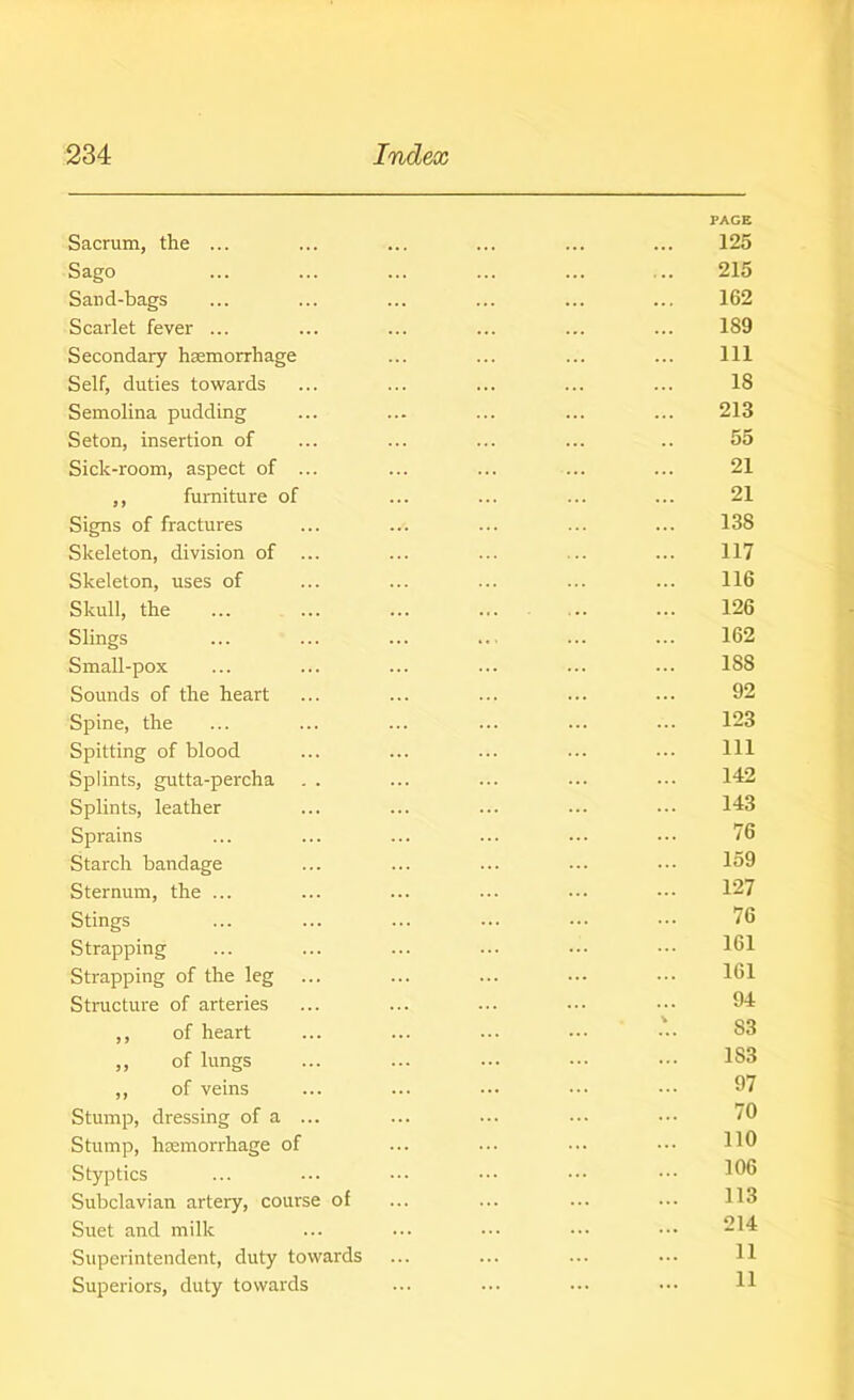 PAGE Sacrum, the ... ... ... ... ... ... 125 Sago ... ... ... ... ... .. 215 Sand-bags ... ... ... ... ... ... 162 Scarlet fever ... ... ... ... ... ... 189 Secondary haemorrhage ... ... ... ... Ill Self, duties towards ... ... ... ... ... 18 Semolina pudding ... ... ... ... ... 213 Seton, insertion of ... ... ... ... .. 55 Sick-room, aspect of ... ... ... ... ... 21 ,, furniture of ... ... ... ... 21 Signs of fractures ... ... ... ... ... 138 Skeleton, division of ... ... ... ... ... 117 Skeleton, uses of ... ... ... ... ... 116 Skull, the ... ... ... ... 126 Slings ... ... ... .. ... ... 162 Small-pox ... ... ... ... ... ... 188 Sounds of the heart ... ... ... ... 92 Spine, the ... ... ... ... ... ... 123 Spitting of blood ... ... ... ... ... Ill Splints, gutta-percha . . ... ... ... ••• 142 Splints, leather ... ... ... ... ... 143 Sprains ... ... ... ... ••• ••• 76 Starch bandage ... ... ... ... ••• 169 Sternum, the ... ... ... ••• ••• 127 Stings ... ... ... ... ••• ••• 76 Strapping ... ... ... ... ••• ••• 161 Strapping of the leg ... ... ... ... ••• 161 Structure of arteries ... ... ... ••• ••• 94 ,, of heart ... ... ••• ••• ••• 83 ,, of lungs ... ... ••• ••• ••• 1S3 ,, of veins ... ... ••• ••• ••• 97 Stump, dressing of a ... ... ••• ••• 70 Stump, haemorrhage of ... ... ... HO Styptics ... ••• ••• ••• ••• 100 Subclavian artery, course of ... ... ... ... H3 Suet and milk ... ••• ••• ••• 214 Superintendent, duty towards ... ... ... ... H Superiors, duty towards ... ••• ••• ••• H
