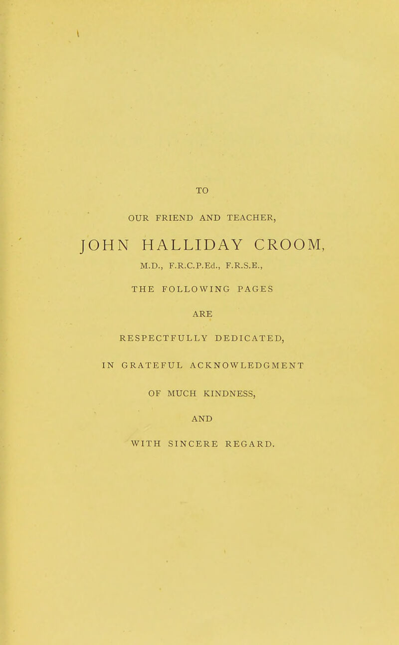 TO OUR FRIEND AND TEACHER, HN HALLIDAY CROOM, M.D., F.R.C.P.Ed., F.R.S.B., THE FOLLOWING PAGES ARE RESPECTFULLY DEDICATED, IN GRATEFUL ACKNOWLEDGMENT OF MUCH KINDNESS, AND WITH SINCERE REGARD.