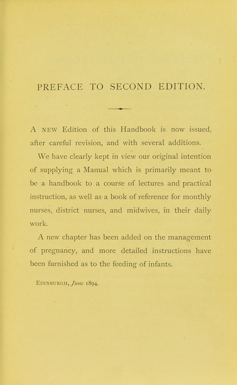 A NEW Edition of this Handbook is now issued, after careful revision, and with several additions. We have clearly kept in view our original intention of supplying a Manual which is primarily meant to be a handbook to a course of lectures and practical instruction, as well as a book of reference for monthly nurses, district nurses, and midwives, in their daily work. A new chapter has been added on the management of pregnancy, and more detailed instructions have been furnished as to the feeding of infants.