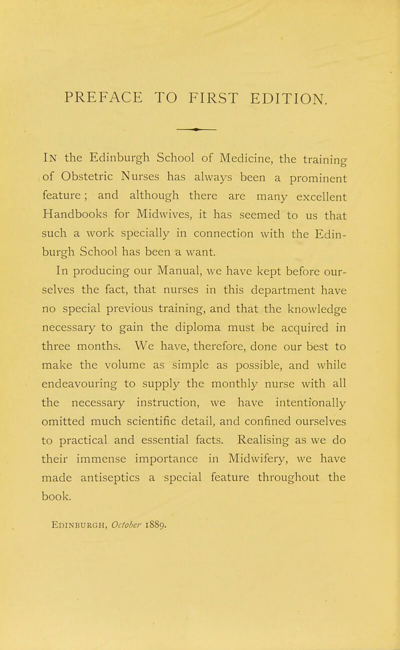In the Edinburgh School of Medicine, the training of Obstetric N urses has always been a prominent feature; and although there are many excellent Handbooks for Midwives, it has seemed to us that such a work specially in connection with the Edin- burgh School has been a want. In producing our Manual, we have kept before our- selves the fact, that nurses in this department have no special previous training, and that the knowledge necessary to gain the diploma must be acquired in three months. We have, therefore, done our best to make the volume as simple as possible, and while endeavouring to supply the monthly nurse with all the necessary instruction, we have intentionally omitted much scientific detail, and confined ourselves to practical and essential facts. Realising as we do their immense importance in Midwifery, we have made antiseptics a special feature throughout the book. Edinburgh, October 1889.