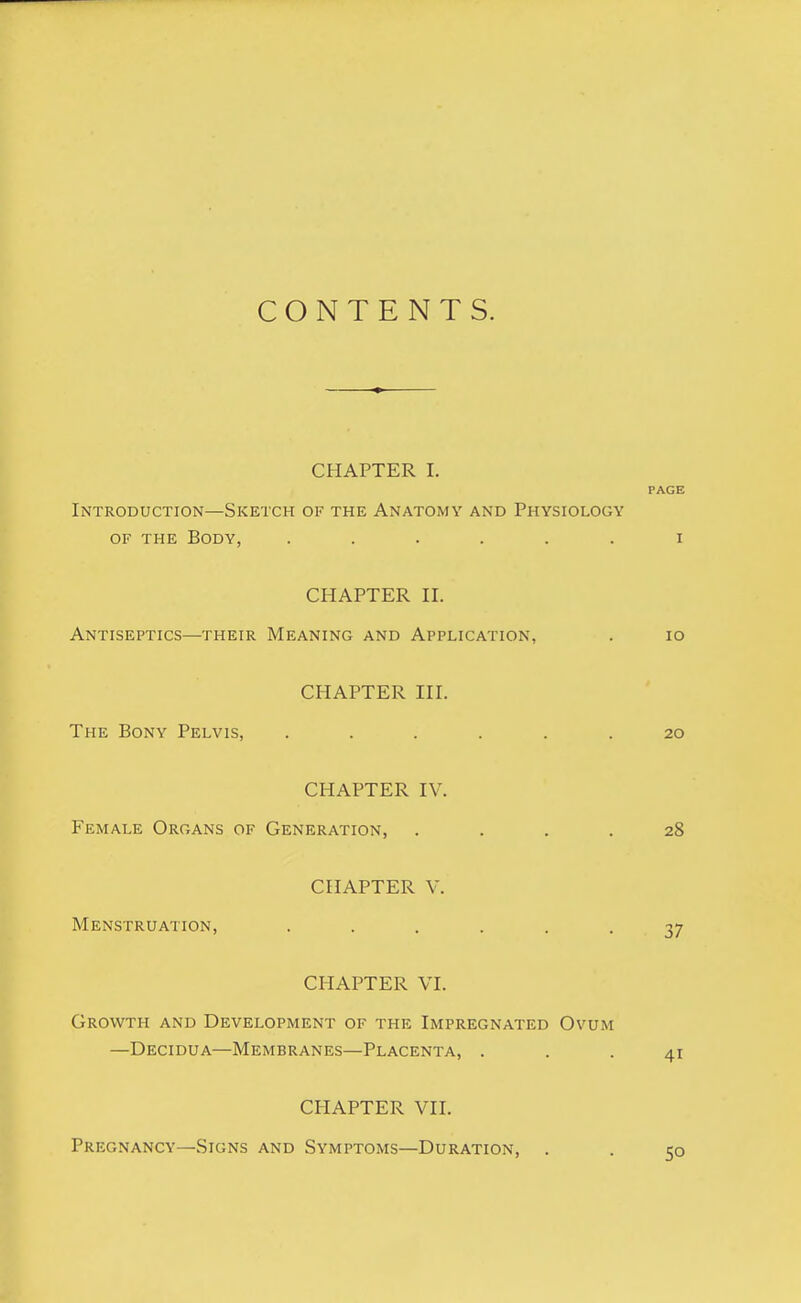 CONTENTS. CHAPTER I. PAGE Introduction—Sketch of the Anatomy and Physiology of the Body, ...... i CHAPTER II. Antiseptics—their Meaning and Application, . 10 CHAPTER III. The Bony Pelvis, ...... 20 CHAPTER IV. Female Organs of Generation, .... 28 CHAPTER V. Menstruation, ...... 37 CHAPTER VI. Growth and Development of the Impregnated Ovum —Decidua—Membranes—Placenta, ... 41 CHAPTER VII. Pregnancy—Signs and Symptoms—Duration,