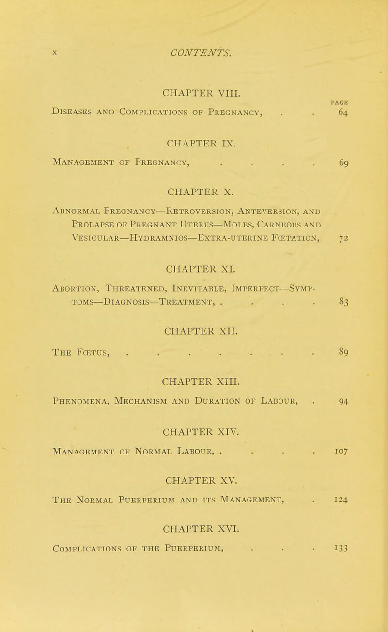 CHAPTER VIII. l'AGE Diseases and Complications of Pregnancy, . . 64 CHAPTER IX. Management of Pregnancy, .... 69 CHAPTER X. Abnormal Pregnancy—Retroversion, Anteversion, and Prolapse of Pregnant Uterus—Moles, Carneous and Vesicular—Hydramnios—Extra-uterine Fcetation, 72 CHAPTER XL Abortion, Threatened, Inevitable, Imperfect—Symp- toms—Diagnosis—Treatment, .... 83 CHAPTER XII. The Foxtus, ....... 89 CHAPTER XIII. Phenomena, Mechanism and Duration of Labour, . 94 CHAPTER XIV. Management of Normal Labour, . . . .107 CHAPTER XV. The Normal Puerperium and its Management, . 124 CHAPTER XVI. Complications of the Puerperium, 133