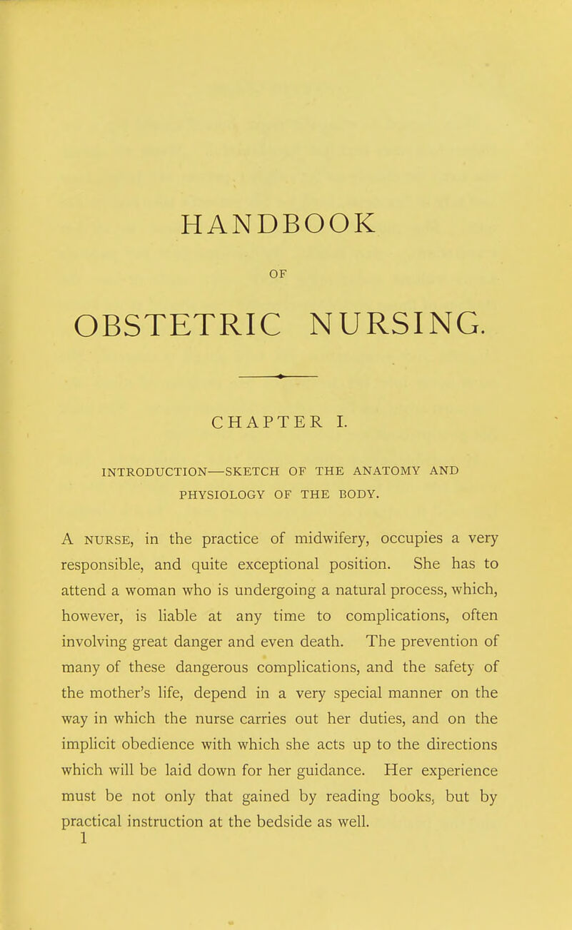 HANDBOOK OF OBSTETRIC NURSING. CHAPTER I. INTRODUCTION—SKETCH OF THE ANATOMY AND PHYSIOLOGY OF THE BODY. A nurse, in the practice of midwifery, occupies a very responsible, and quite exceptional position. She has to attend a woman who is undergoing a natural process, which, however, is liable at any time to complications, often involving great danger and even death. The prevention of many of these dangerous complications, and the safety of the mother's life, depend in a very special manner on the way in which the nurse carries out her duties, and on the implicit obedience with which she acts up to the directions which will be laid down for her guidance. Her experience must be not only that gained by reading books, but by practical instruction at the bedside as well.