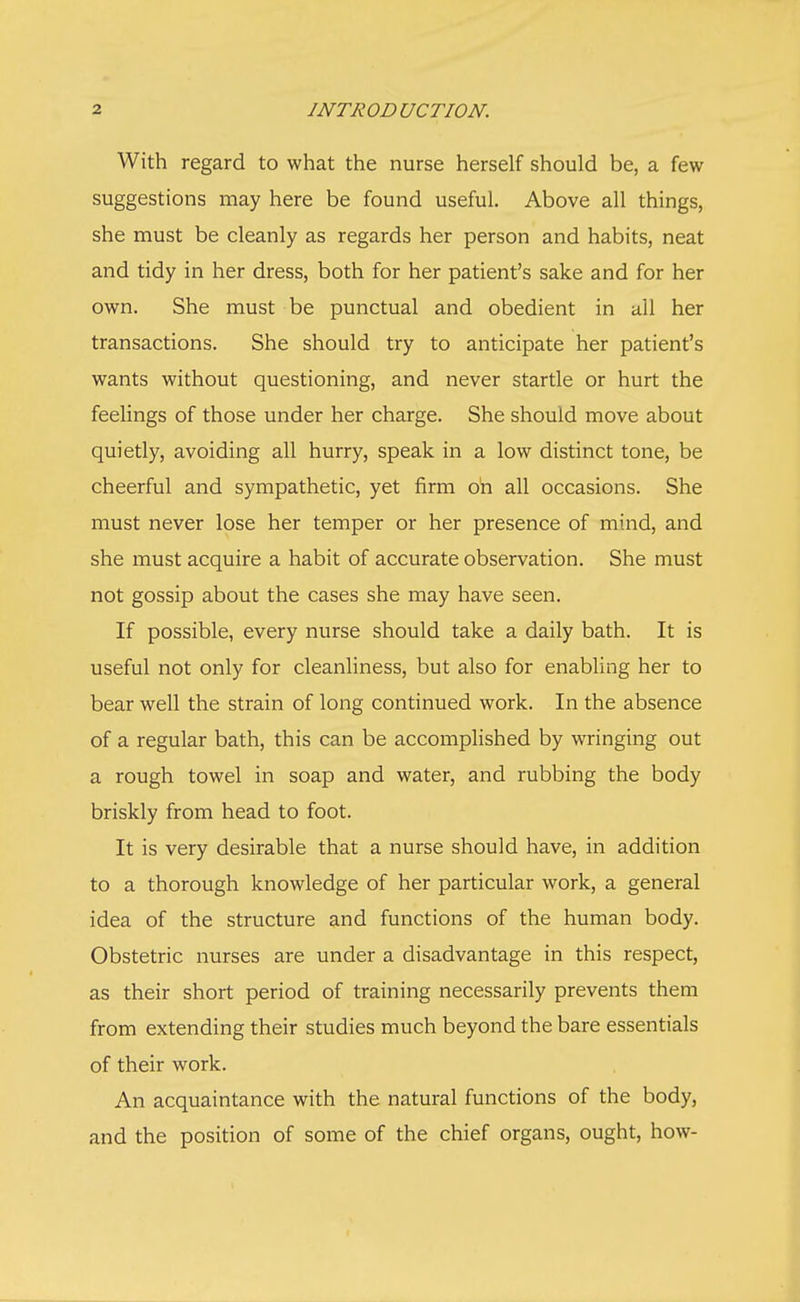 With regard to what the nurse herself should be, a few suggestions may here be found useful. Above all things, she must be cleanly as regards her person and habits, neat and tidy in her dress, both for her patient's sake and for her own. She must be punctual and obedient in all her transactions. She should try to anticipate her patient's wants without questioning, and never startle or hurt the feelings of those under her charge. She should move about quietly, avoiding all hurry, speak in a low distinct tone, be cheerful and sympathetic, yet firm oh all occasions. She must never lose her temper or her presence of mind, and she must acquire a habit of accurate observation. She must not gossip about the cases she may have seen. If possible, every nurse should take a daily bath. It is useful not only for cleanliness, but also for enabling her to bear well the strain of long continued work. In the absence of a regular bath, this can be accomplished by wringing out a rough towel in soap and water, and rubbing the body briskly from head to foot. It is very desirable that a nurse should have, in addition to a thorough knowledge of her particular work, a general idea of the structure and functions of the human body. Obstetric nurses are under a disadvantage in this respect, as their short period of training necessarily prevents them from extending their studies much beyond the bare essentials of their work. An acquaintance with the natural functions of the body, and the position of some of the chief organs, ought, how-