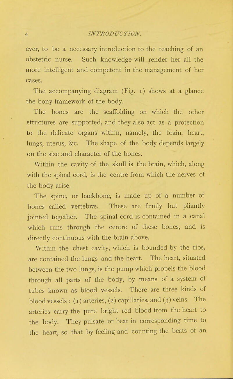 ever, to be a necessary introduction to the teaching of an obstetric nurse. Such knowledge will render her all the more intelligent and competent in the management of her cases. The accompanying diagram (Fig. i) shows at a glance the bony framework of the body. The bones are the scaffolding on which the other structures are supported, and they also act as a protection to the delicate organs within, namely, the brain, heart, lungs, uterus, &c. The shape of the body depends largely on the size and character of the bones. Within the cavity of the skull is the brain, which, along with the spinal cord, is the centre from which the nerves of the body arise. The spine, or backbone, is made up of a number of bones called vertebras. These are firmly but pliantly jointed together. The spinal cord is contained in a canal which runs through the centre of these bones, and is directly continuous with the brain above. Within the chest cavity, which is bounded by the ribs, are contained the lungs and the heart. The heart, situated between the two lungs, is the pump which propels the blood through all parts of the body, by means of a system of tubes known as blood vessels. There are three kinds of blood vessels : (i) arteries, (2) capillaries, and (3) veins. The arteries carry the pure bright red blood from the heart to the body. They pulsate or beat in corresponding time to the heart, so that by feeling and counting the beats of an