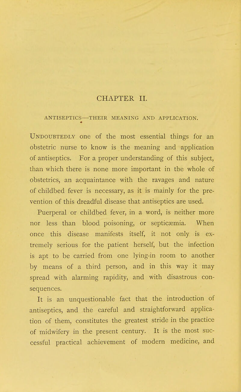 CHAPTER II. ANTISEPTICS—THEIR MEANING AND APPLICATION. Undoubtedly one of the most essential things for an obstetric nurse to know is the meaning and application of antiseptics. For a proper understanding of this subject, than which there is none more important in the whole of obstetrics, an acquaintance with the ravages and nature of childbed fever is necessary, as it is mainly for the pre- vention of this dreadful disease that antiseptics are used. Puerperal or childbed fever, in a word, is neither more nor less than blood poisoning, or septicaemia. When once this disease manifests itself, it not only is ex- tremely serious for the patient herself, but the infection is apt to be carried from one lying-in room to another by means of a third person, and in this way it may spread with alarming rapidity, and with disastrous con- sequences. It is an unquestionable fact that the introduction of antiseptics, and the careful and straightforward applica- tion of them, constitutes the greatest stride in the practice of midwifery in the present century. It is the most suc- cessful practical achievement of modern medicine, and