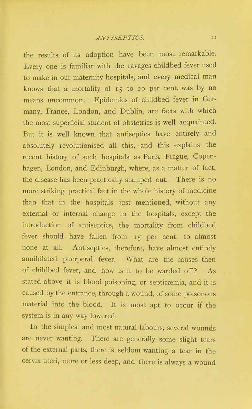 the results of its adoption have been most remarkable. Every one is familiar with the ravages childbed fever used to make in our maternity hospitals, and every medical man knows that a mortality of 15 to 20 per cent, was by no means uncommon. Epidemics of childbed fever in Ger- many, France, London, and Dublin, are facts with which the most superficial student of obstetrics is well acquainted. But it is well known that antiseptics have entirely and absolutely revolutionised all this, and this explains the recent history of such hospitals as Paris, Prague, Copen- hagen, London, and Edinburgh, where, as a matter of fact, the disease has been practically stamped out. There is no more striking practical fact in the whole history of medicine than that in the hospitals just mentioned, without any external or internal change in the hospitals, except the introduction of antiseptics, the mortality from childbed fever should have fallen from 15 per cent, to almost none at all. Antiseptics, therefore, have almost entirely annihilated puerperal fever. What are the causes then of childbed fever, and how is it to be warded off? As stated above it is blood poisoning, or septicaemia, and it is caused by the entrance, through a wound, of some poisonous material into the blood. It is most apt to occur if the system is in any way lowered. In the simplest and most natural labours, several wounds are never wanting. There are generally some slight tears of the external parts, there is seldom wanting a tear in the cervix uteri, more or less deep, and there is always a wound