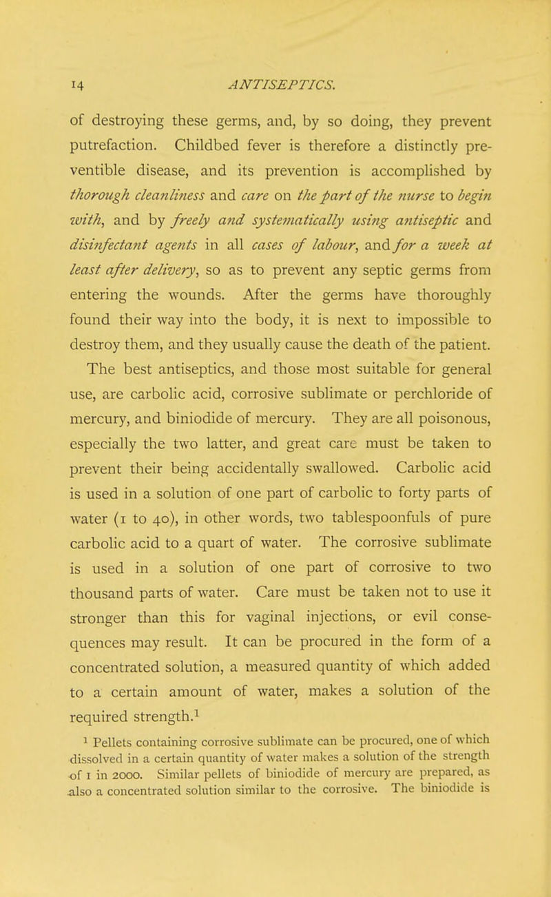 of destroying these germs, and, by so doing, they prevent putrefaction. Childbed fever is therefore a distinctly pre- ventive disease, and its prevention is accomplished by thorough cleanliness and care on the part of the nurse to begin with, and by freely and systematically using antiseptic and disinfectant agents in all cases of labour, and for a week at least after delivery, so as to prevent any septic germs from entering the wounds. After the germs have thoroughly found their way into the body, it is next to impossible to destroy them, and they usually cause the death of the patient. The best antiseptics, and those most suitable for general use, are carbolic acid, corrosive sublimate or perchloride of mercury, and biniodide of mercury. They are all poisonous, especially the two latter, and great care must be taken to prevent their being accidentally swallowed. Carbolic acid is used in a solution of one part of carbolic to forty parts of water (i to 40), in other words, two tablespoonfuls of pure carbolic acid to a quart of water. The corrosive sublimate is used in a solution of one part of corrosive to two thousand parts of water. Care must be taken not to use it stronger than this for vaginal injections, or evil conse- quences may result. It can be procured in the form of a concentrated solution, a measured quantity of which added to a certain amount of water, makes a solution of the required strength.1 1 Pellets containing corrosive sublimate can be procured, one of which dissolved in a certain quantity of water makes a solution of the strength of 1 in 2000. Similar pellets of biniodide of mercury are prepared, as .also a concentrated solution similar to the corrosive. The biniodide is