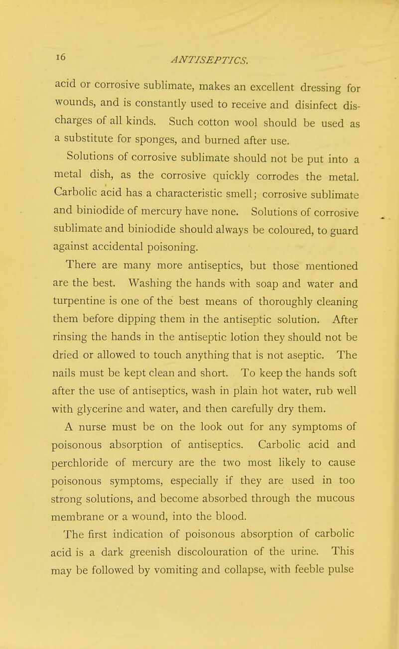 acid or corrosive sublimate, makes an excellent dressing for wounds, and is constantly used to receive and disinfect dis- charges of all kinds. Such cotton wool should be used as a substitute for sponges, and burned after use. Solutions of corrosive sublimate should not be put into a metal dish, as the corrosive quickly corrodes the metal. Carbolic acid has a characteristic smell; corrosive sublimate and biniodide of mercury have none. Solutions of corrosive sublimate and biniodide should always be coloured, to guard against accidental poisoning. There are many more antiseptics, but those mentioned are the best. Washing the hands with soap and water and turpentine is one of the best means of thoroughly cleaning them before dipping them in the antiseptic solution. After rinsing the hands in the antiseptic lotion they should not be dried or allowed to touch anything that is not aseptic. The nails must be kept clean and short. To keep the hands soft after the use of antiseptics, wash in plain hot water, rub well with glycerine and water, and then carefully dry them. A nurse must be on the look out for any symptoms of poisonous absorption of antiseptics. Carbolic acid and perchloride of mercury are the two most likely to cause poisonous symptoms, especially if they are used in too strong solutions, and become absorbed through the mucous membrane or a wound, into the blood. The first indication of poisonous absorption of carbolic acid is a dark greenish discolouration of the urine. This may be followed by vomiting and collapse, with feeble pulse