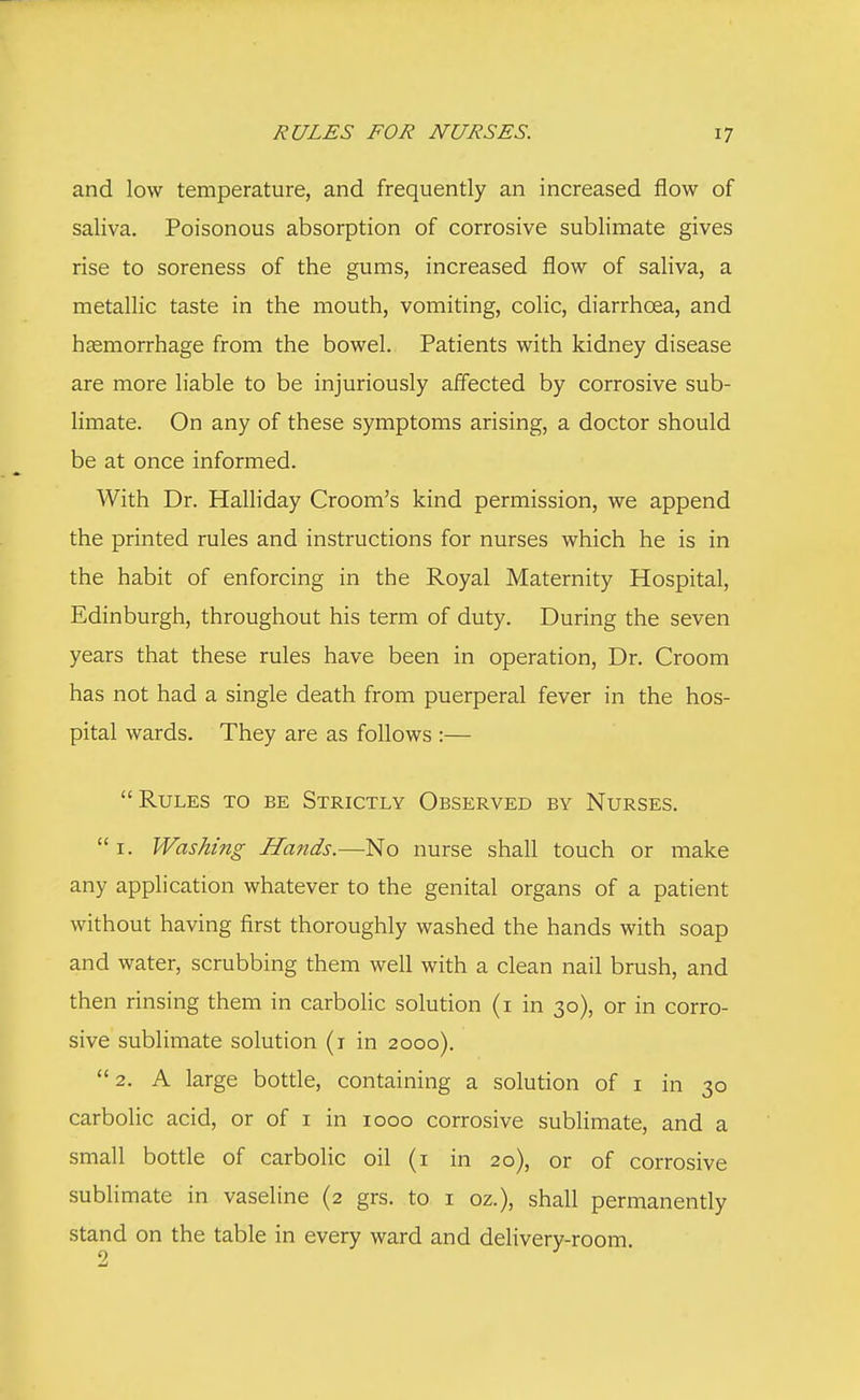 and low temperature, and frequently an increased flow of saliva. Poisonous absorption of corrosive sublimate gives rise to soreness of the gums, increased flow of saliva, a metallic taste in the mouth, vomiting, colic, diarrhoea, and haemorrhage from the bowel. Patients with kidney disease are more liable to be injuriously affected by corrosive sub- limate. On any of these symptoms arising, a doctor should be at once informed. With Dr. Halliday Croom's kind permission, we append the printed rules and instructions for nurses which he is in the habit of enforcing in the Royal Maternity Hospital, Edinburgh, throughout his term of duty. During the seven years that these rules have been in operation, Dr. Croom has not had a single death from puerperal fever in the hos- pital wards. They are as follows :—  Rules to be Strictly Observed by Nurses. 1. Washing Hands.—No nurse shall touch or make any application whatever to the genital organs of a patient without having first thoroughly washed the hands with soap and water, scrubbing them well with a clean nail brush, and then rinsing them in carbolic solution (1 in 30), or in corro- sive sublimate solution (1 in 2000). 2. A large bottle, containing a solution of 1 in 30 carbolic acid, or of 1 in 1000 corrosive sublimate, and a small bottle of carbolic oil (1 in 20), or of corrosive sublimate in vaseline (2 grs. to 1 oz.), shall permanently stand on the table in every ward and delivery-room.
