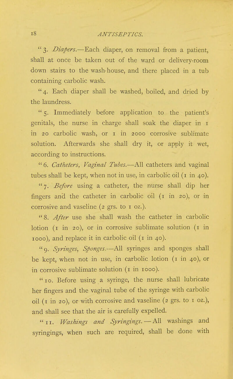 3. Diapers.—Each diaper, on removal from a patient, shall at once be taken out of the ward or delivery-room down stairs to the wash-house, and there placed in a tub containing carbolic wash. 4. Each diaper shall be washed, boiled, and dried by the laundress.  5. Immediately before application to the patient's genitals, the nurse in charge shall soak the diaper in 1 in 20 carbolic wash, or 1 in 2000 corrosive sublimate solution. Afterwards she shall dry it, or apply it wet, according to instructions.  6. Catheters, Vaginal Tubes.—All catheters and vaginal tubes shall be kept, when not in use, in carbolic oil (1 in 40). 7. Before using a catheter, the nurse shall dip her fingers and the catheter in carbolic oil (1 in 20), or in corrosive and vaseline (2 grs. to 1 oz.). 8. After use she shall wash the catheter in carbolic lotion (1 in 20), or in corrosive sublimate solution (1 in 1000), and replace it in carbolic oil (1 in 40). 9. Syringes, Sponges,—All syringes and sponges shall be kept, when not in use, in carbolic lotion (1 in 40), or in corrosive sublimate solution (1 in 1000). 10. Before using a syringe, the nurse shall lubricate her fingers and the vaginal tube of the syringe with carbolic oil (1 in 20), or with corrosive and vaseline (2 grs. to 1 oz.), and shall see that the air is carefully expelled. 11. Washings and Syringings.—All washings and syringings, when such are required, shall be done with