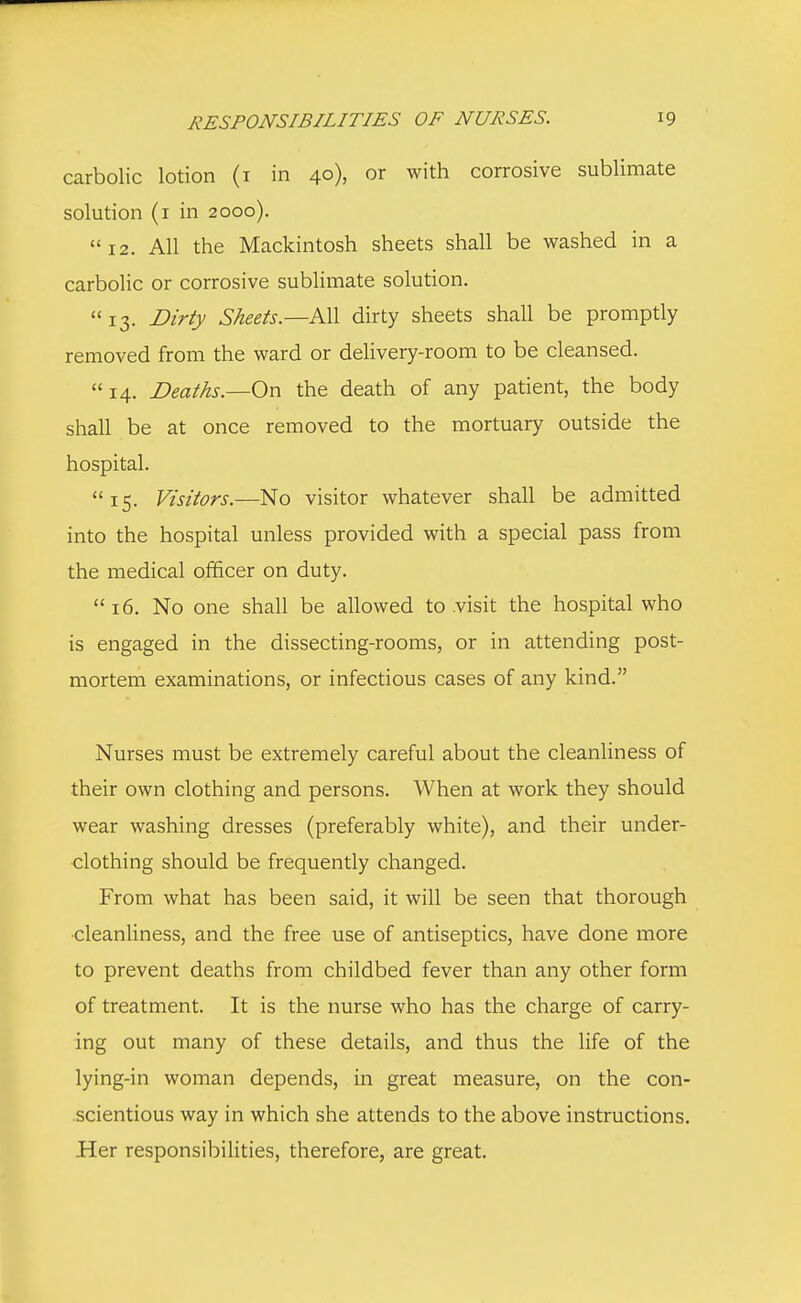 carbolic lotion (1 in 40), or with corrosive sublimate solution (1 in 2000). 12. All the Mackintosh sheets shall be washed in a carbolic or corrosive sublimate solution.  13. Dirty Sheets.— All dirty sheets shall be promptly removed from the ward or delivery-room to be cleansed. 14. Deaths.—On the death of any patient, the body shall be at once removed to the mortuary outside the hospital. 15. Visitors.—No visitor whatever shall be admitted into the hospital unless provided with a special pass from the medical officer on duty. 16. No one shall be allowed to visit the hospital who is engaged in the dissecting-rooms, or in attending post- mortem examinations, or infectious cases of any kind. Nurses must be extremely careful about the cleanliness of their own clothing and persons. When at work they should wear washing dresses (preferably white), and their under- clothing should be frequently changed. From what has been said, it will be seen that thorough •cleanliness, and the free use of antiseptics, have done more to prevent deaths from childbed fever than any other form of treatment. It is the nurse who has the charge of carry- ing out many of these details, and thus the life of the lying-in woman depends, in great measure, on the con- scientious way in which she attends to the above instructions. Her responsibilities, therefore, are great.