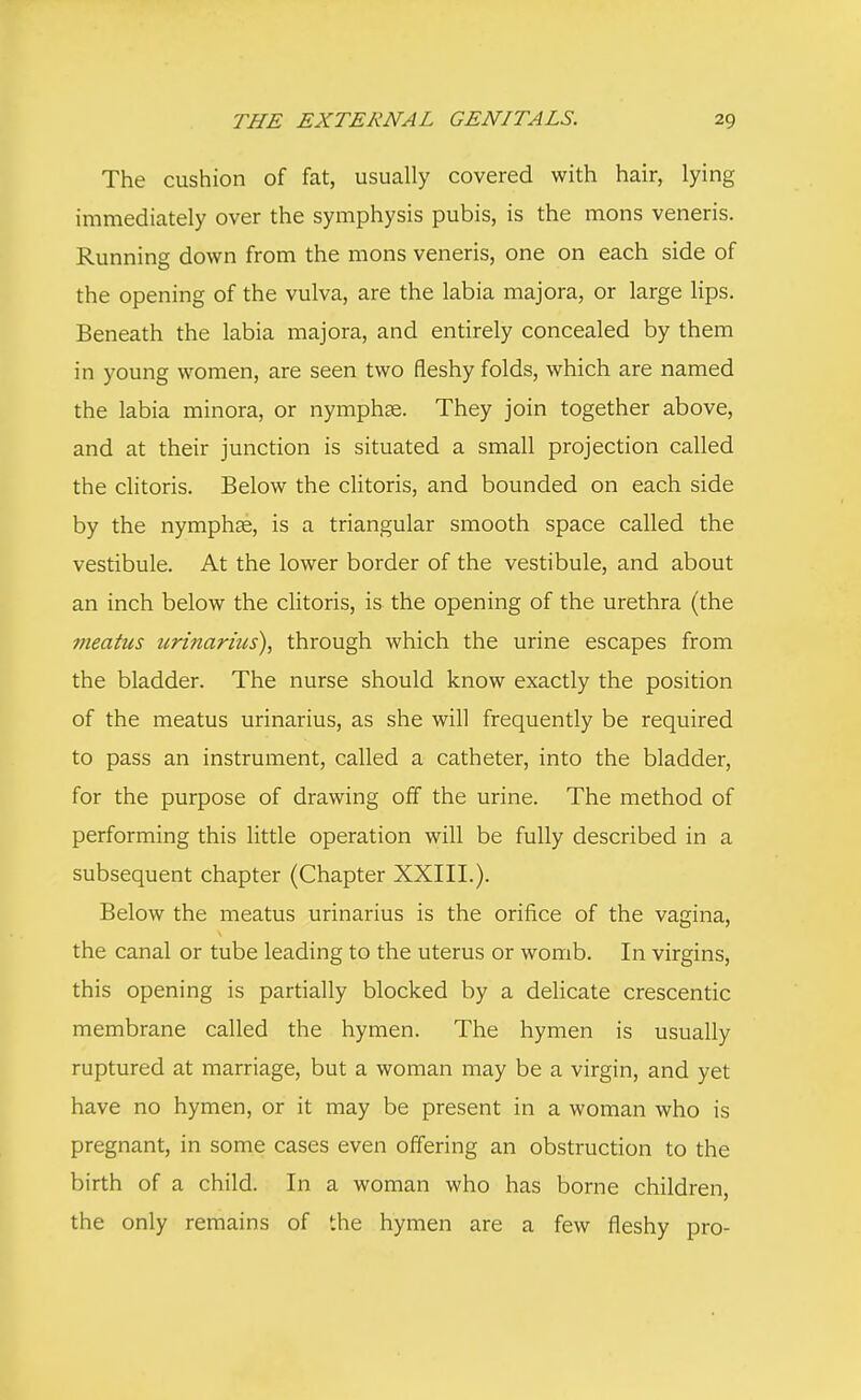 The cushion of fat, usually covered with hair, lying immediately over the symphysis pubis, is the mons veneris. Running down from the mons veneris, one on each side of the opening of the vulva, are the labia majora, or large lips. Beneath the labia majora, and entirely concealed by them in young women, are seen two fleshy folds, which are named the labia minora, or nymphas. They join together above, and at their junction is situated a small projection called the clitoris. Below the clitoris, and bounded on each side by the nymphas, is a triangular smooth space called the vestibule. At the lower border of the vestibule, and about an inch below the clitoris, is the opening of the urethra (the meatus urinarius), through which the urine escapes from the bladder. The nurse should know exactly the position of the meatus urinarius, as she will frequently be required to pass an instrument, called a catheter, into the bladder, for the purpose of drawing off the urine. The method of performing this little operation will be fully described in a subsequent chapter (Chapter XXIII.). Below the meatus urinarius is the orifice of the vagina, the canal or tube leading to the uterus or womb. In virgins, this opening is partially blocked by a delicate crescentic membrane called the hymen. The hymen is usually ruptured at marriage, but a woman may be a virgin, and yet have no hymen, or it may be present in a woman who is pregnant, in some cases even offering an obstruction to the birth of a child. In a woman who has borne children the only remains of the hymen are a few fleshy pro-