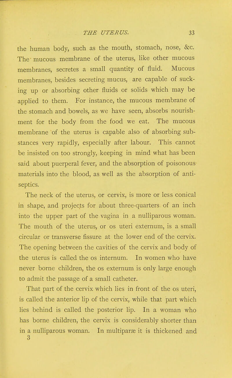 the human body, such as the mouth, stomach, nose, &c. The- mucous membrane of the uterus, like other mucous membranes, secretes a small quantity of fluid. Mucous membranes, besides secreting mucus, are capable of suck- ing up or absorbing other fluids or solids which may be applied to them. For instance, the mucous membrane of the stomach and bowels, as we have seen, absorbs nourish- ment for the body from the food we eat. The mucous membrane of the uterus is capable also of absorbing sub- stances very rapidly, especially after labour. This cannot be insisted on too strongly, keeping in mind what has been said about puerperal fever, and the absorption of poisonous- materials into the blood, as well as the absorption of anti- septics. The neck of the uterus, or cervix, is more or less conical in shape, and projects for about three-quarters of an inch into the upper part of the vagina in a nulliparous woman. The mouth of the uterus, or os uteri externum, is a small circular or transverse fissure at the lower end of the cervix. The opening between the cavities of the cervix and body of the uterus is called the os internum. In women who have never borne children, the os externum is only large enough to admit the passage of a small catheter. That part of the cervix which lies in front of the os uteri, is called the anterior lip of the cervix, while that part which lies behind is called the posterior lip. In a woman who has borne children, the cervix is considerably shorter than in a nulliparous woman. In multiparas it is thickened and 3