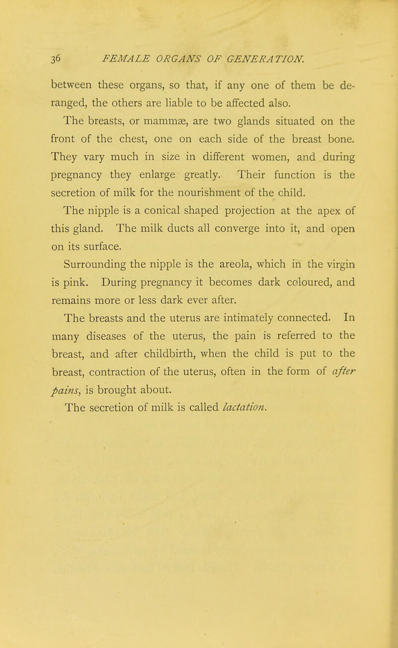 between these organs, so that, if any one of them be de- ranged, the others are liable to be affected also. The breasts, or mammas, are two glands situated on the front of the chest, one on each side of the breast bone. They vary much in size in different women, and during pregnancy they enlarge greatly. Their function is the secretion of milk for the nourishment of the child. The nipple is a conical shaped projection at the apex of this gland. The milk ducts all converge into it, and open on its surface. Surrounding the nipple is the areola, which in the virgin is pink. During pregnancy it becomes dark coloured, and remains more or less dark ever after. The breasts and the uterus are intimately connected. In many diseases of the uterus, the pain is referred to the breast, and after childbirth, when the child is put to the breast, contraction of the uterus, often in the form of after pains, is brought about. The secretion of milk is called lactation.