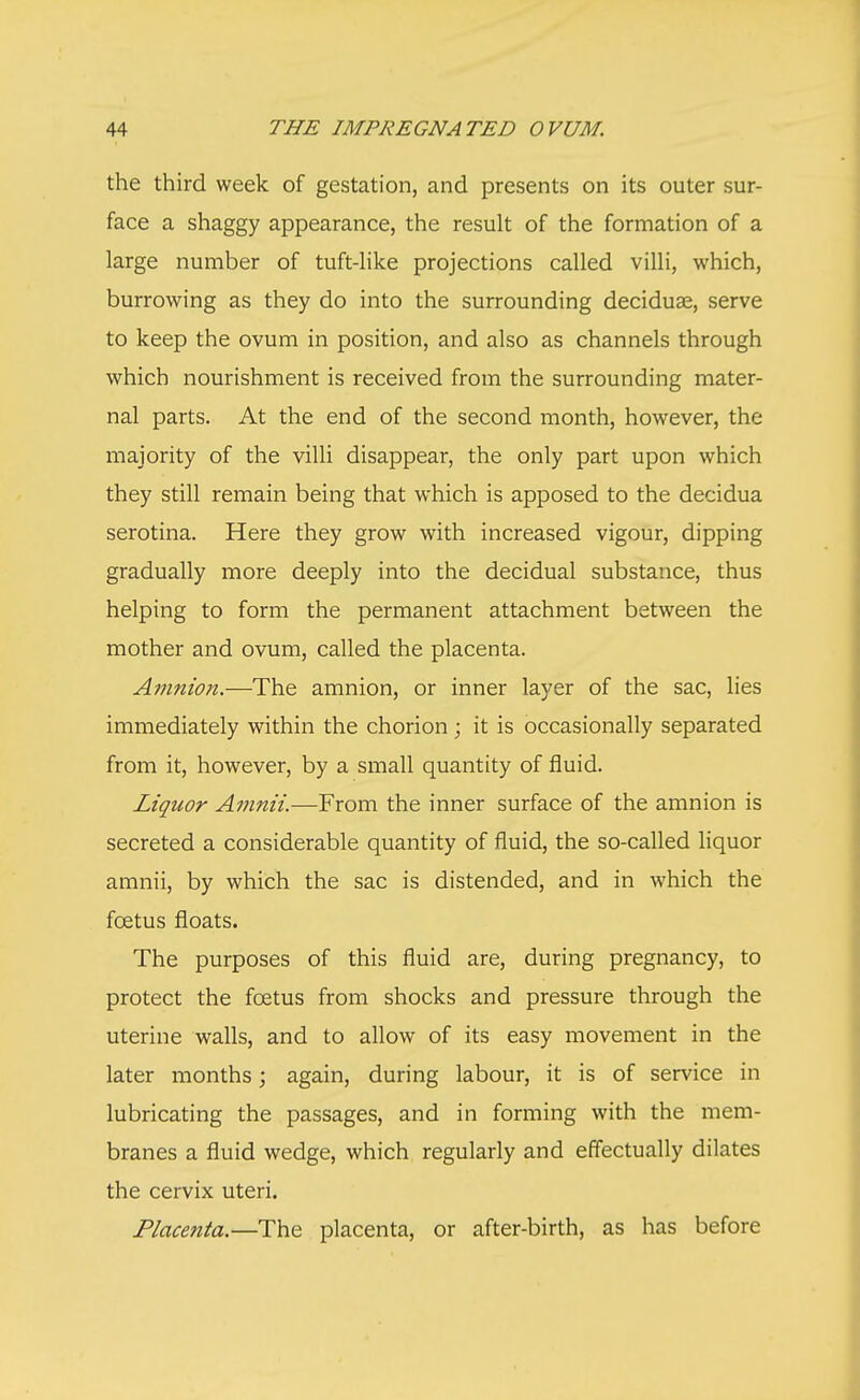 the third week of gestation, and presents on its outer sur- face a shaggy appearance, the result of the formation of a large number of tuft-like projections called villi, which, burrowing as they do into the surrounding decidual, serve to keep the ovum in position, and also as channels through which nourishment is received from the surrounding mater- nal parts. At the end of the second month, however, the majority of the villi disappear, the only part upon which they still remain being that which is apposed to the decidua serotina. Here they grow with increased vigour, dipping gradually more deeply into the decidual substance, thus helping to form the permanent attachment between the mother and ovum, called the placenta. Amnion.—The amnion, or inner layer of the sac, lies immediately within the chorion; it is occasionally separated from it, however, by a small quantity of fluid. Liquor Amnii.—From the inner surface of the amnion is secreted a considerable quantity of fluid, the so-called liquor amnii, by which the sac is distended, and in which the foetus floats. The purposes of this fluid are, during pregnancy, to protect the foetus from shocks and pressure through the uterine walls, and to allow of its easy movement in the later months; again, during labour, it is of service in lubricating the passages, and in forming with the mem- branes a fluid wedge, which regularly and effectually dilates the cervix uteri. Placenta.—The placenta, or after-birth, as has before