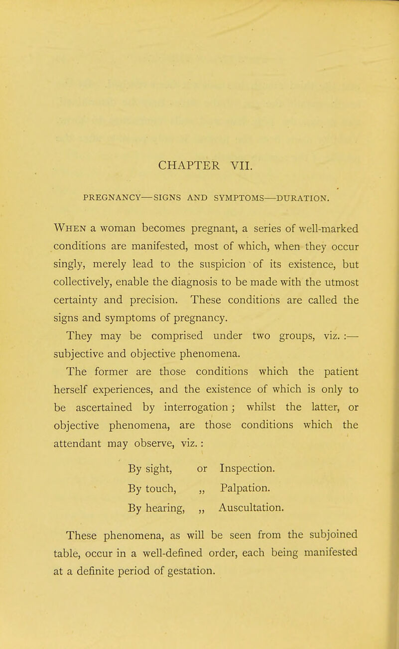 CHAPTER VII. PREGNANCY—SIGNS AND SYMPTOMS—DURATION. When a woman becomes pregnant, a series of well-marked conditions are manifested, most of which, when they occur singly, merely lead to the suspicion 1 of its existence, but collectively, enable the diagnosis to be made with the utmost certainty and precision. These conditions are called the signs and symptoms of pregnancy. They may be comprised under two groups, viz. :— subjective and objective phenomena. The former are those conditions which the patient herself experiences, and the existence of which is only to be ascertained by interrogation; whilst the latter, or objective phenomena, are those conditions which the attendant may observe, viz.: These phenomena, as will be seen from the subjoined table, occur in a well-defined order, each being manifested at a definite period of gestation. By sight, By touch, By hearing, or Inspection. „ Palpation. „ Auscultation.