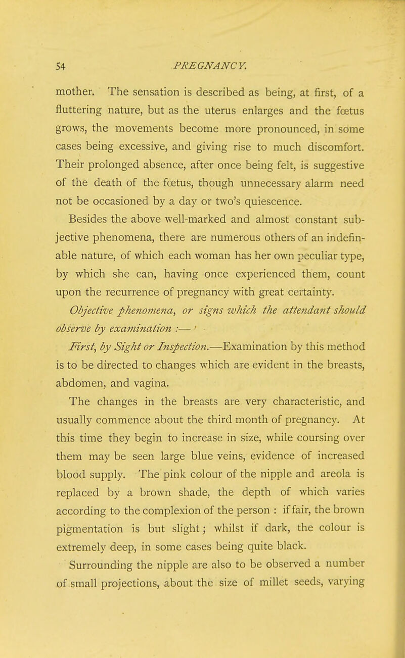 mother. The sensation is described as being, at first, of a fluttering nature, but as the uterus enlarges and the foetus grows, the movements become more pronounced, in some cases being excessive, and giving rise to much discomfort. Their prolonged absence, after once being felt, is suggestive of the death of the foetus, though unnecessary alarm need not be occasioned by a day or two's quiescence. Besides the above well-marked and almost constant sub- jective phenomena, there are numerous others of an indefin- able nature, of which each woman has her own peculiar type, by which she can, having once experienced them, count upon the recurrence of pregnancy with great certainty. Objective phenomena, or signs which the attendant should observe by examination :— 1 First, by Sight or hispection.—Examination by this method is to be directed to changes which are evident in the breasts, abdomen, and vagina. The changes in the breasts are very characteristic, and usually commence about the third month of pregnancy. At this time they begin to increase in size, while coursing over them may be seen large blue veins, evidence of increased blood supply. The pink colour of the nipple and areola is replaced by a brown shade, the depth of which varies according to the complexion of the person : if fair, the brown pigmentation is but slight; whilst if dark, the colour is extremely deep, in some cases being quite black. Surrounding the nipple are also to be observed a number of small projections, about the size of millet seeds, varying