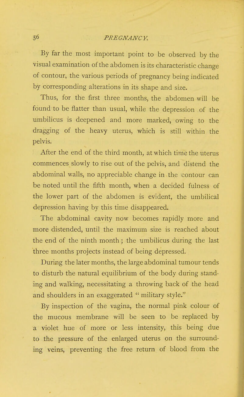 By far the most important point to be observed by the visual examination of the abdomen is its characteristic change of contour, the various periods of pregnancy being indicated by corresponding alterations in its shape and size. Thus, for the first three months, the abdomen will be found to be flatter than usual, while the depression of the umbilicus is deepened and more marked, owing to the dragging of the heavy uterus, which is still within the pelvis. After the end of the third month, at which time the uterus commences slowly to rise out of the pelvis, and distend the abdominal walls, no appreciable change in the contour can be noted until the fifth month, when a decided fulness of the lower part of the abdomen is evident, the umbilical depression having by this time disappeared. The abdominal cavity now becomes rapidly more and more distended, until the maximum size is reached about the end of the ninth month; the umbilicus during the last three months projects instead of being depressed. During the later months, the large abdominal tumour tends to disturb the natural equilibrium of the body during stand- ing and walking, necessitating a throwing back of the head and shoulders in an exaggerated  military style. By inspection of the vagina, the normal pink colour of the mucous membrane will be seen to be replaced by a violet hue of more or less intensity, this being due to the pressure of the enlarged uterus on the surround- ing veins, preventing the free return of blood from the