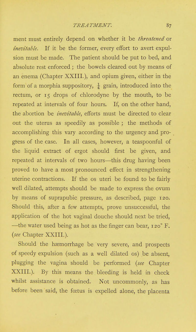 TREATMENT. S7 ment must entirely depend on whether it be threate?ied or inevitable. If it be the former, every effort to avert expul- sion must be made. The patient should be put to bed, and absolute rest enforced; the bowels cleared out by means of an enema (Chapter XXIII.), and opium given, either in the form of a morphia suppository, \ grain, introduced into the rectum, or 15 drops of chlorodyne by the mouth, to be repeated at intervals of four hours. If, on the other hand, the abortion be inevitable, efforts must be directed to clear out the uterus as speedily as possible ; the methods of accomplishing this vary according to the urgency and pro- gress of the case. In all cases, however, a teaspoonful of the liquid extract of ergot should first be given, and repeated at intervals of two hours—this drug having been proved to have a most pronounced effect in strengthening uterine contractions. If the os uteri be found to be fairly well dilated, attempts should be made to express the ovum by means of suprapubic pressure, as described, page 120. Should this, after a few attempts, prove unsuccessful, the application of the hot vaginal douche should next be tried, —the water used being as hot as the finger can bear, 1200 F. {see Chapter XXIII.). Should the haemorrhage be very severe, and prospects of speedy expulsion (such as a well dilated os) be absent, plugging the vagina should be performed (see Chapter XXIII.). By this means the bleeding is held in check whilst assistance is obtained. Not uncommonly, as has before been said, the foetus is expelled alone, the placenta