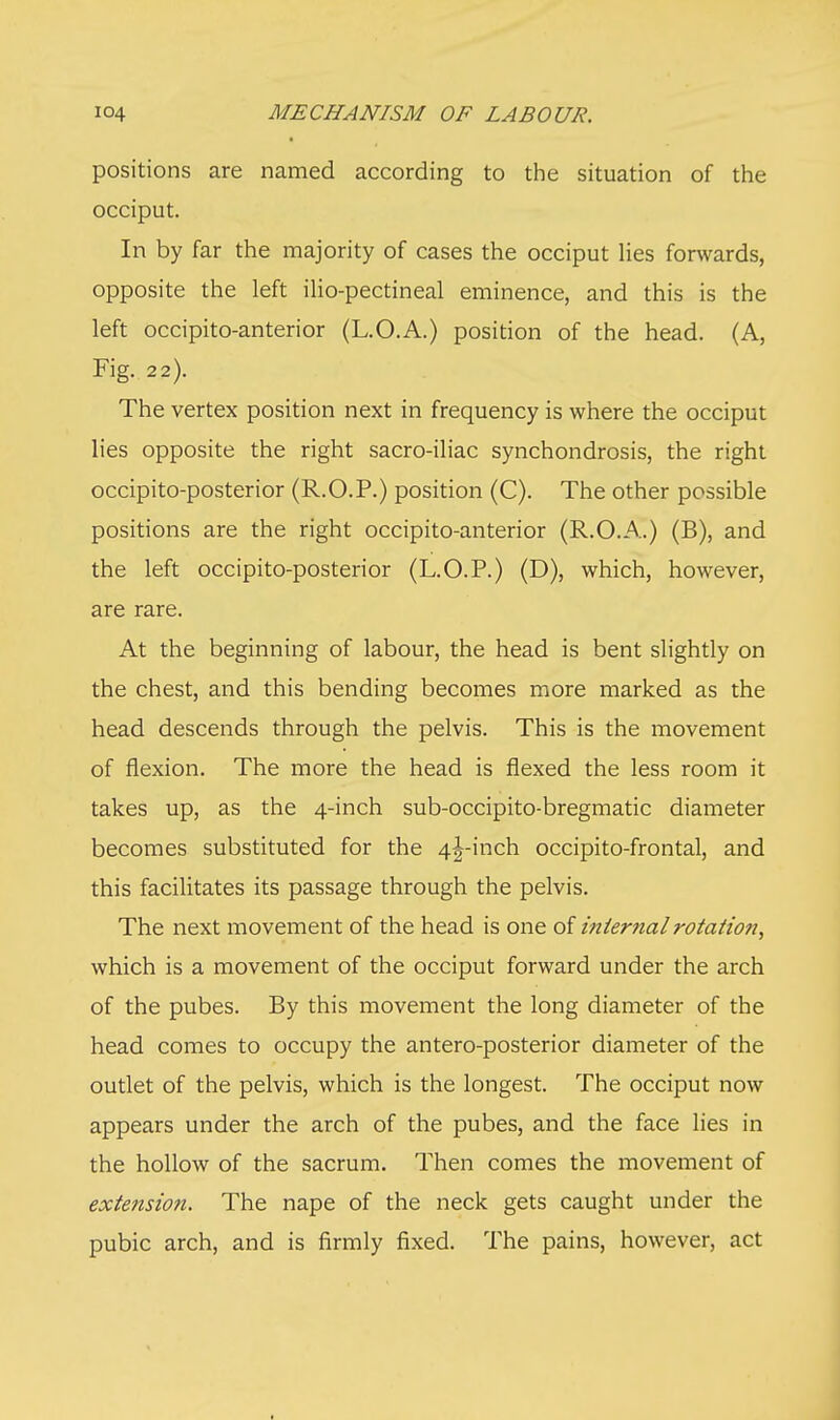 positions are named according to the situation of the occiput. In by far the majority of cases the occiput lies forwards, opposite the left ilio-pectineal eminence, and this is the left occipito-anterior (L.O.A.) position of the head. (A, Fig. 22). The vertex position next in frequency is where the occiput lies opposite the right sacro-iliac synchondrosis, the right occipito-posterior (R.O.P.) position (C). The other possible positions are the right occipito-anterior (R.O.A.) (B), and the left occipito-posterior (L.O.P.) (D), which, however, are rare. At the beginning of labour, the head is bent slightly on the chest, and this bending becomes more marked as the head descends through the pelvis. This is the movement of flexion. The more the head is flexed the less room it takes up, as the 4-inch sub-occipito-bregmatic diameter becomes substituted for the 4^-inch occipito-frontal, and this facilitates its passage through the pelvis. The next movement of the head is one of internal rotation, which is a movement of the occiput forward under the arch of the pubes. By this movement the long diameter of the head comes to occupy the antero-posterior diameter of the outlet of the pelvis, which is the longest. The occiput now appears under the arch of the pubes, and the face lies in the hollow of the sacrum. Then comes the movement of extension. The nape of the neck gets caught under the pubic arch, and is firmly fixed. The pains, however, act