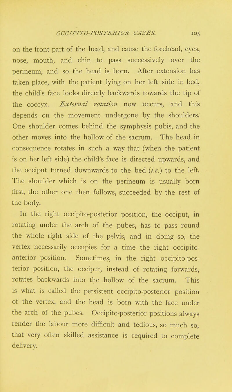 on the front part of the head, and cause the forehead, eyes, nose, mouth, and chin to pass successively over the perineum, and so the head is born. After extension has taken place, with the patient lying on her left side in bed, the child's face looks directly backwards towards the tip of the coccyx. External rotation now occurs, and this depends on the movement undergone by the shoulders. One shoulder comes behind the symphysis pubis, and the other moves into the hollow of the sacrum. The head in consequence rotates in such a way that (when the patient is on her left side) the child's face is directed upwards, and the occiput turned downwards to the bed (i.e.) to the left. The shoulder which is on the perineum is usually born first, the other one then follows, succeeded by the rest of the body. In the right occipito-posterior position, the occiput, in rotating under the arch of the pubes, has to pass round the whole right side of the pelvis, and in doing so, the vertex necessarily occupies for a time the right occipito- anterior position. Sometimes, in the right occipito-pos- terior position, the occiput, instead of rotating forwards, rotates backwards into the hollow of the sacrum. This is what is called the persistent occipito-posterior position of the vertex, and the head is born with the face under the arch of the pubes. Occipito-posterior positions always render the labour more difficult and tedious, so much so, that very often skilled assistance is required to complete delivery.