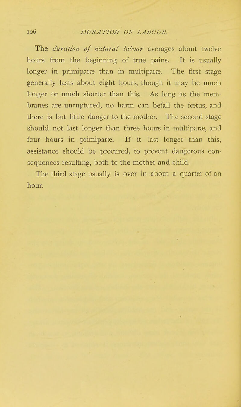 io6 DURATION OF LABOUR. The duration of natural labour averages about twelve hours from the beginning of true pains. It is usually longer in primiparae than in multiparas. The first stage generally lasts about eight hours, though it may be much longer or much shorter than this. As long as the mem- branes are unruptured, no harm can befall the fcetus, and there is but little danger to the mother. The second stage should not last longer than three hours in multiparas, and four hours in primiparse. If it last longer than this, assistance should be procured, to prevent dangerous con- sequences resulting, both to the mother and child. The third stage usually is over in about a quarter of an hour.