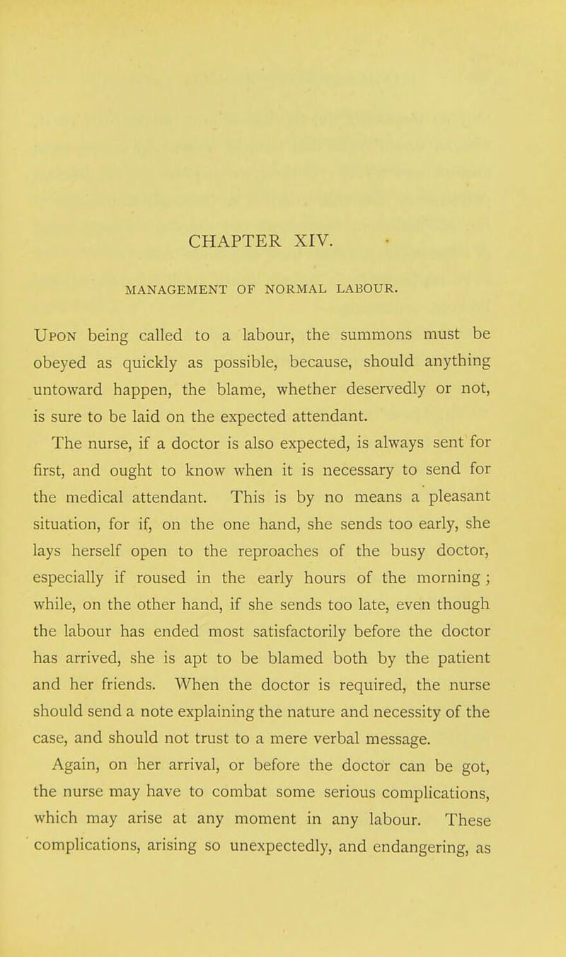 CHAPTER XIV. MANAGEMENT OF NORMAL LABOUR. Upon being called to a labour, the summons must be obeyed as quickly as possible, because, should anything untoward happen, the blame, whether deservedly or not, is sure to be laid on the expected attendant. The nurse, if a doctor is also expected, is always sent for first, and ought to know when it is necessary to send for the medical attendant. This is by no means a pleasant situation, for if, on the one hand, she sends too early, she lays herself open to the reproaches of the busy doctor, especially if roused in the early hours of the morning ; while, on the other hand, if she sends too late, even though the labour has ended most satisfactorily before the doctor has arrived, she is apt to be blamed both by the patient and her friends. When the doctor is required, the nurse should send a note explaining the nature and necessity of the case, and should not trust to a mere verbal message. Again, on her arrival, or before the doctor can be got, the nurse may have to combat some serious complications, which may arise at any moment in any labour. These complications, arising so unexpectedly, and endangering, as