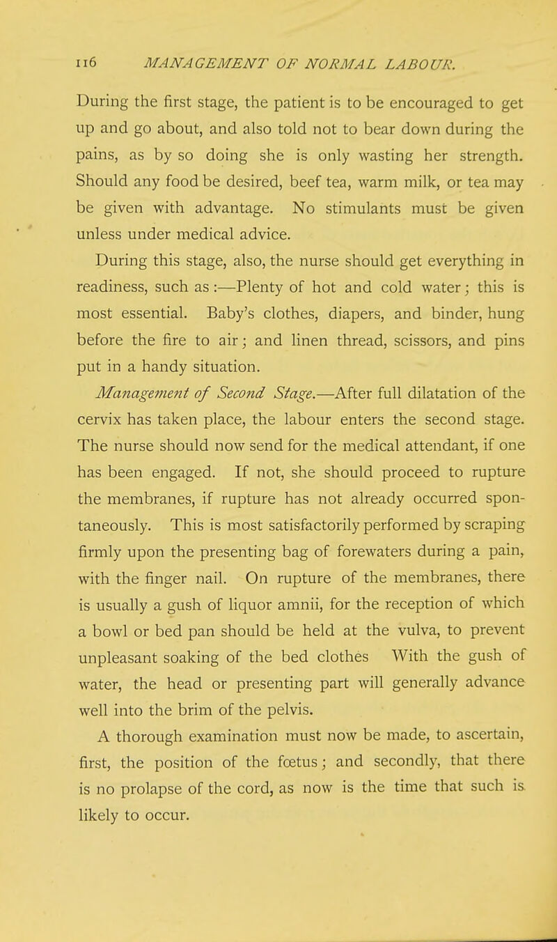 During the first stage, the patient is to be encouraged to get up and go about, and also told not to bear down during the pains, as by so doing she is only wasting her strength. Should any food be desired, beef tea, warm milk, or tea may be given with advantage. No stimulants must be given unless under medical advice. During this stage, also, the nurse should get everything in readiness, such as :—Plenty of hot and cold water; this is most essential. Baby's clothes, diapers, and binder, hung before the fire to air; and linen thread, scissors, and pins put in a handy situation. Management of Second Stage.—After full dilatation of the cervix has taken place, the labour enters the second stage. The nurse should now send for the medical attendant, if one has been engaged. If not, she should proceed to rupture the membranes, if rupture has not already occurred spon- taneously. This is most satisfactorily performed by scraping firmly upon the presenting bag of forewaters during a pain, with the finger nail. On rupture of the membranes, there is usually a gush of liquor amnii, for the reception of which a bowl or bed pan should be held at the vulva, to prevent unpleasant soaking of the bed clothes With the gush of water, the head or presenting part will generally advance well into the brim of the pelvis. A thorough examination must now be made, to ascertain, first, the position of the foetus; and secondly, that there is no prolapse of the cord, as now is the time that such is likely to occur.